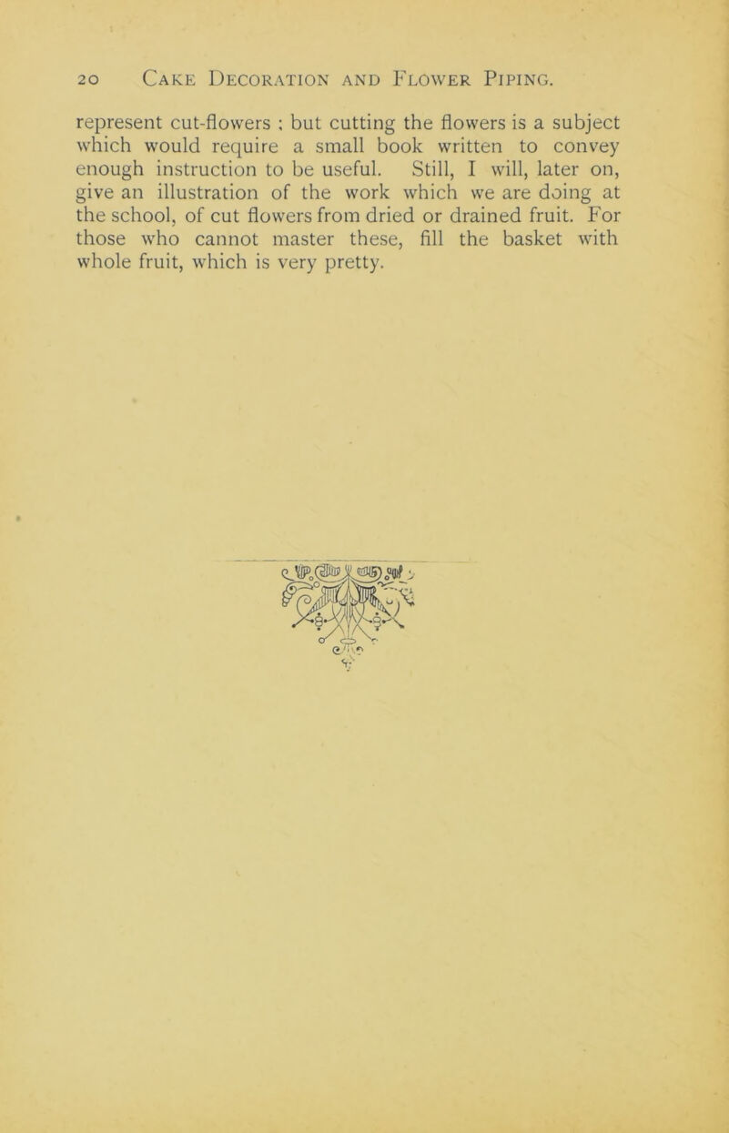 represent cut-flowers ; but cutting the flowers is a subject which would require a small book written to convey enough instruction to be useful. Still, I will, later on, give an illustration of the work which we are doing at the school, of cut flowers from dried or drained fruit. For those who cannot master these, fill the basket with whole fruit, which is very pretty.