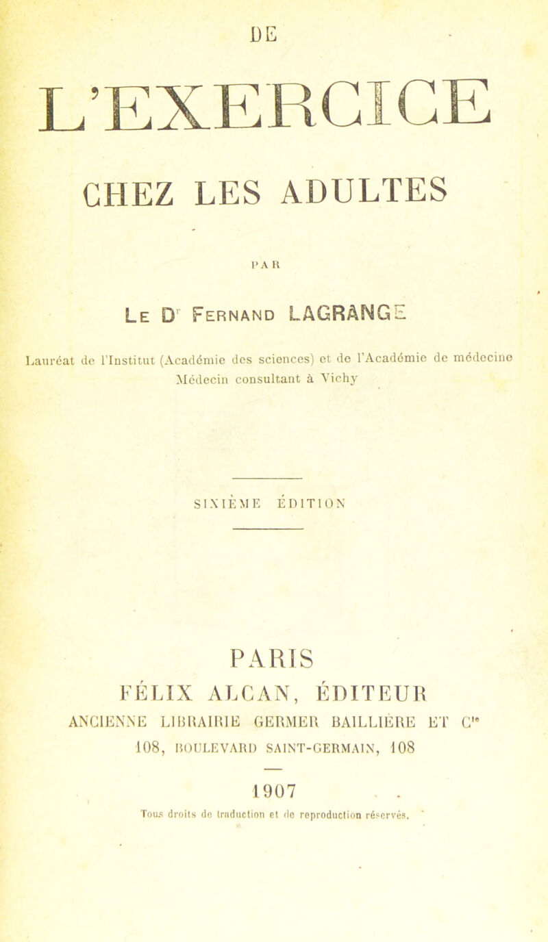 DE CHEZ LES ADULTES I* A R Le D Fernand LAGRàNGl. Lauréat de l’Institut (Académie des sciences) et de l’Académie de médecine Médecin consultant à Vichy SIXIÈME ÉDITION PARIS FÉLIX ALCAN, ÉDITEUR ANCIENNE LIBRAIRIE GERMER BAILLIÈRE ET C'* 108, BOULEVARD SAINT-GERMAIN, 108 1907 Tou.s droits do traduction et de reproduction réservés.