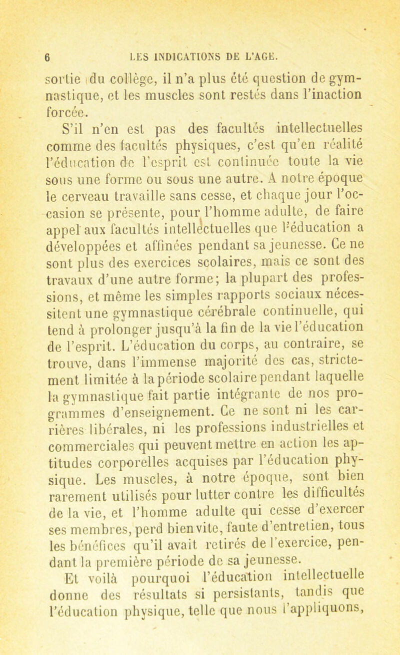 sortie idu collège, il n’a plus été question de gym- nastique, et les muscles sont restés dans l’inaction forcée. S’il n’en est pas des facultés intellectuelles comme des facultés physiques, c’est qu’en réalité l’éducation de l’esprit est continuée toute la vie sous une forme ou sous une autre. A notre époque le cerveau travaille sans cesse, et chaque jour l’oc- casion se présente, pour l’homme adulte, de faire appel aux facultés intellectuelles que ^éducation a développées et affinées pendant sa jeunesse. Ce ne sont plus des exercices scolaires, mais ce sont des travaux d’une autre forme; la plupart des profes- sions, et même les simples rapports sociaux néces- sitent une gymnastique cérébrale continuelle, qui tend à prolonger jusqu’à la fin de la vie l’éducation de l’esprit. L’éducation du corps, au contraire, se trouve, dans l’immense majorité des cas, stricte- ment limitée à la période scolaire pendant laquelle la gymnastique fait partie intégrante de nos pro- grammes d’enseignement. Ce ne sont ni les car- rières libérales, ni les professions industrielles et commerciales qui peuvent mettre en action les ap- titudes corporelles acquises par l’éducation phy- sique. Les muscles, à notre époque, sont bien rarement ulilisés pour lutter contre les difficultés de la vie, et l’homme adulte qui cesse d’exercer ses membres, perd bienvitc, faute d entrelien, tous les bénéfices qu’il avait retirés de 1 exercice, pen- dant la première période de sa jeunesse. Et voilà pourquoi l’éducation intellectuelle donne des résultats si persistants, tandis que l’éducation physique, telle que nous l’appliquons,