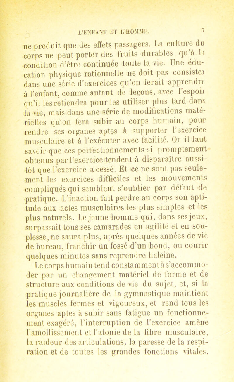 no produit que dos effets passagers. Lu culture du corps ne peut porter des fruits durables qu’a la condition d’être continuée toute la vie. Une édu- cation physique rationnelle ne doit pas consister dans une série d’exercices qu’on ierait apprendre à l’enfant, comme autant de leçons, avec l’espoir qu’il les retiendra pour les utiliser plus tard dans la vie, mais dans une série de modifications maté- rielles qu’on fera subir au corps humain, pour rendre ses organes aptes tà supporter l’exercice musculaire et à l’exécuter avec facilité. Or il faut savoir que ces perfectionnements si promptement obtenus par l’exercice tendent à disparaître aussi- tôt que l’exercice a cessé. Et ce ne sont pas seule- ment les exercices difficiles et les mouvements compliqués qui semblent s’oublier par défaut de pratique. L’inaction fait perdre au corps son apti- tude aux actes musculaires les plus simples et les plus naturels. Lejeune homme qui, dans sesjeux, surpassait tous ses camarades en agilité et en sou- plesse, ne saura plus, après quelques années de vie de bureau, franchir un fossé d’un bond, ou courir quelques minutes sans reprendre haleine. Le corps humain tend constamment à s’accommo- der par un changement matériel de forme et de structure aux conditions de vie du sujet, et, si la pratique journalière de la gymnastique maintient les muscles fermes et vigoureux, et rend tous les organes aptes à subir sans fatigue un fonctionne- ment exagéré, l’interruption de l’exercice amène l’amollissement et l’atonie de la fibre musculaire, la raideur des articulations, la paresse de la respi- ration et de toutes les grandes fonctions vitales.