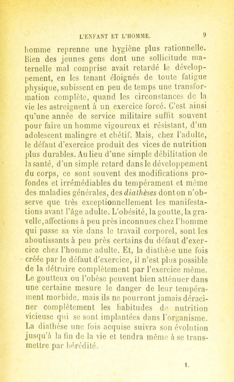 homme reprenne une hygiène plus rationnelle. Bien des jeunes gens dont une sollicitude ma- ternelle mal comprise avait retardé le dévelop- pement, en les tenant éloignés de toute fatigue physique, subissent en peu de temps une transfor- mation complète, quand les circonstances de la vie les astreignent à un exercice forcé. C’est ainsi qu’une année de service militaire suffit souvent pour faire un homme vigoureux et résistant, d’un adolescent malingre et chétif. Mais, chez l’adulte, le défaut d’exercice produit des vices de nutrition plus durables. Au lieu d’une simple débilitation de la santé, d’un simple retard dans le développement du corps, ce sont souvent des modifications pro- fondes et irrémédiables du tempérament et môme des maladies générales, des diathèses dont on n’ob- serve que très exceptionnellement les manifesta- tions avant l’âge adulte. L’obésité, la goutte, lagra- velle,affections à peu près inconnues chez l’homme qui passe sa vie dans le travail corporel, sont les aboutissants à peu près certains du défaut d’exer- cice chez l’homme adulte. Et, la diathèse une fois créée par le défaut d’exercice, il n’est plus possible de la détruire complètement par l’exercice même. Le goutteux ou l’obèse peuvent bien atténuer dans une certaine mesure le danger de leur tempéra- ment morbide, mais ils ne pourront jamais déraci- ner complètement les habitudes de. nutrition vicieuse qui se sont implantées dans l’organisme. La diathèse une fois acquise suivra son évolution jusqu’à la fin de la vie et tendra même à se trans- mettre par hérédité. i.