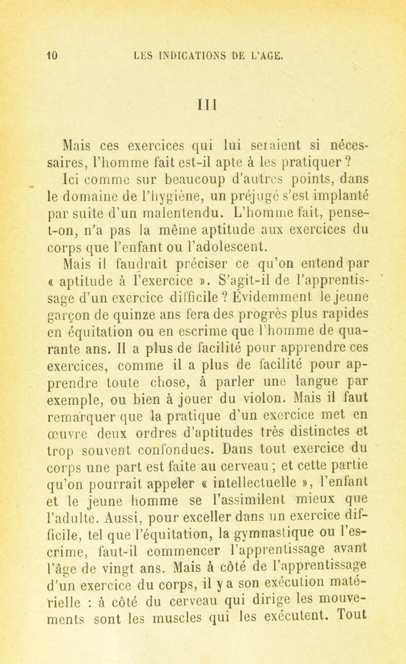 III Mais ces exercices qui lui seraient si néces- saires, l’homme fait est-il apte à les pratiquer ? Ici comme sur beaucoup d’autres points, dans le domaine de l’hygiène, un préjugé s’est implanté par suite d’un malentendu. L’homme fait, pense- t-on, n’a pas la même aptitude aux exercices du corps que l’enfant ou l’adolescent. Mais il faudrait préciser ce qu’on entend par « aptitude à l’exercice ». S’agit-il de l’apprentis- sage d’un exercice difficile ? Évidemment le jeune garçon de quinze ans fera des progrès plus rapides en équitation ou en escrime que l’homme de qua- rante ans. Il a plus de facilité pour apprendre ces exercices, comme il a plus de facilité pour ap- prendre toute chose, à parler une langue par exemple, ou bien à jouer du violon. Mais il faut remarquer que la pratique d’un exercice met en œuvre deux ordres d’aptitudes très distinctes et trop souvent confondues. Dans tout exercice du corps une part est faite au cerveau ; et cette partie qu’on pourrait appeler « intellectuelle », l’enfant et le jeune homme se l’assimilent mieux que l’adulte. Aussi, pour exceller dans un exercice dif- ficile, tel que l’équitation, la gymnastique ou l’es- crime, faut-il commencer l’apprentissage avant l’âge de vingt ans. Mais à côté de l’apprentissage d’un exercice du corps, il y a son exécution maté- rielle : à côté du cerveau qui dirige les mouve- ments sont les muscles qui les exécutent, lout