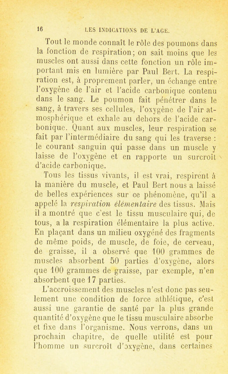 Tout le monde connaît le rôle des poumons dans la fonction de respiration; on sait moins que les muscles ont aussi dans cette fonction un rôle im- portant mis en lumière par Paul Bert. La respi- ration est, à proprement parler, un échange entre l’oxygène de l’air et l’acide carbonique contenu dans le sang. Le poumon fait pénétrer dans le sang, à travers ses cellules, l’oxygène de l’air at- mosphérique et exhale au dehors de l’acide car- bonique. Quant aux muscles, leur respiration se fait par l’intermédiaire du sang qui les traverse : le courant sanguin qui passe dans un muscle y laisse de l’oxygène et en rapporte un surcroît ' d’acide carbonique. Tous les tissus vivants, il est vrai, respirent h la manière du muscle, et Paul Bert nous a laissé de belles expériences sur ce phénomène, qu’il a appelé la respiration élémentaire des tissus. Mais il a montré que c’est le tissu musculaire qui, de tous, a la respiration élémentaire la plus active. En plaçant dans un milieu oxygéné des fragments de même poids, de muscle, de foie, de cerveau, de graisse, il a observé que 100 grammes de muscles absorbent 50 parties d’oxygène, alors que 100 grammes de graisse, par exemple, n’en absorbent que 17 parties. L’accroissement des muscles n’est donc pas seu- lement une condition de force athlétique, c’est aussi une garantie de santé par la plus grande quantité d’oxygène que le tissu musculaire absorbe et fixe dans l’organisme. Nous verrons, dans un prochain chapitre, de quelle utilité est pour l’homme un surcroît d’oxygène, dans certaines