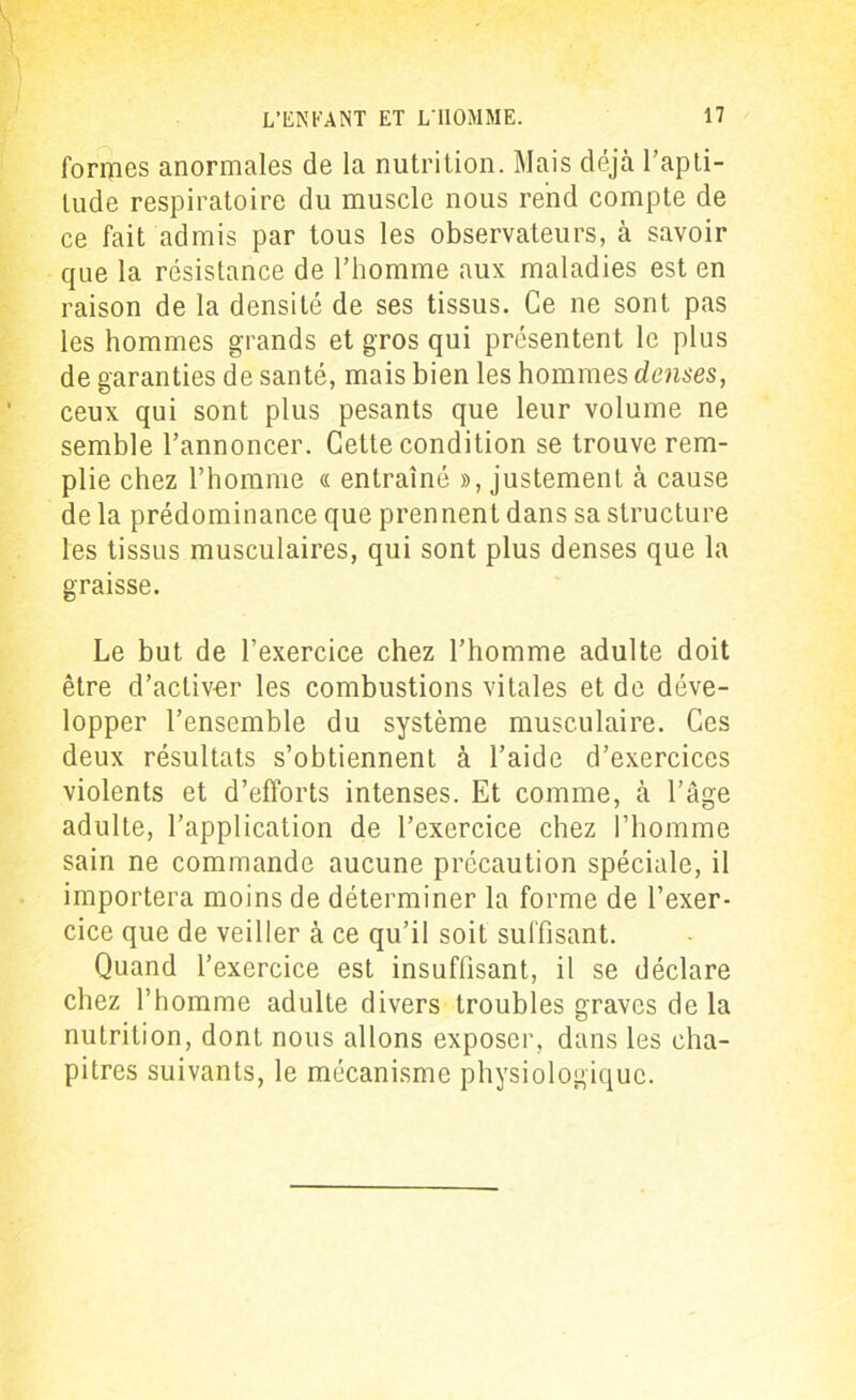 formes anormales de la nutrition. Mais déjà l’apti- tude respiratoire du muscle nous rend compte de ce fait admis par tous les observateurs, à savoir que la résistance de l’homme aux maladies est en raison de la densité de ses tissus. Ce ne sont pas les hommes grands et gros qui présentent le plus de garanties de santé, mais bien les hommes denses, ceux qui sont plus pesants que leur volume ne semble l’annoncer. Cette condition se trouve rem- plie chez l’homme « entraîné », justement à cause de la prédominance que prennent dans sa structure les tissus musculaires, qui sont plus denses que la graisse. Le but de l’exercice chez l’homme adulte doit être d’activer les combustions vitales et de déve- lopper l’ensemble du système musculaire. Ces deux résultats s’obtiennent à l’aide d’exercices violents et d’efforts intenses. Et comme, à l’âge adulte, l’application de l’exercice chez l’homme sain ne commande aucune précaution spéciale, il importera moins de déterminer la forme de l’exer- cice que de veiller à ce qu’il soit suffisant. Quand l’exercice est insuffisant, il se déclare chez l’homme adulte divers troubles graves de la nutrition, dont nous allons exposer, dans les cha- pitres suivants, le mécanisme physiologique.