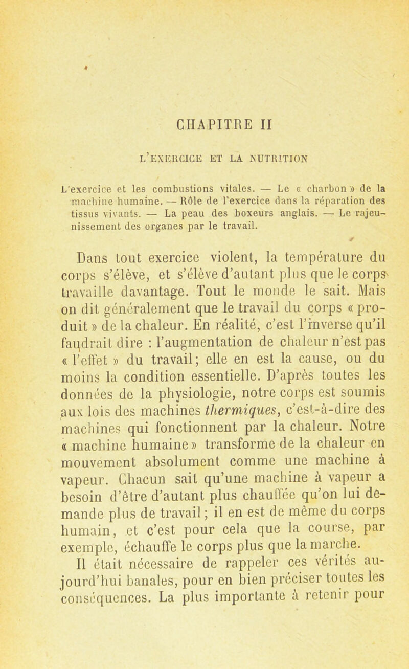 CHAPITRE II l’exercice et la nutrition L'exercice et les combustions vitales. — Le « charbon » de la machine humaine. — Rôle de l'exercice dans la réparation des tissus vivants. — La peau des boxeurs anglais. — Le rajeu- nissement des organes par le travail. ✓ Dans lout exercice violent, la température du corps s’élève, et s’élève d’autant plus que le corps' travaille davantage. Tout le monde le sait. Mais on dit généralement que le travail du corps « pro- duit » de la chaleur. En réalité, c’est l’inverse qu’il faqdrait dire : l’augmentation de chaleur n’est pas « l’effet » du travail; elle en est la cause, ou du moins la condition essentielle. D’après toutes les données de la physiologie, notre corps est soumis aux lois des machines thermiques, c’est-à-dire des machines qui fonctionnent par la chaleur. Notre « machine humaine » transforme de la chaleur en mouvement absolument comme une machine à vapeur. Chacun sait qu’une machine à vapeur a besoin d’être d’autant plus chauffée qu’on lui de- mande plus de travail ; il en est de même du corps humain, et c’est pour cela que la course, par exemple, échauffe le corps plus que la marche. Il était nécessaire de rappeler ces vérités au- jourd’hui banales, pour en bien préciser toutes les conséquences. La plus importante à retenir pour