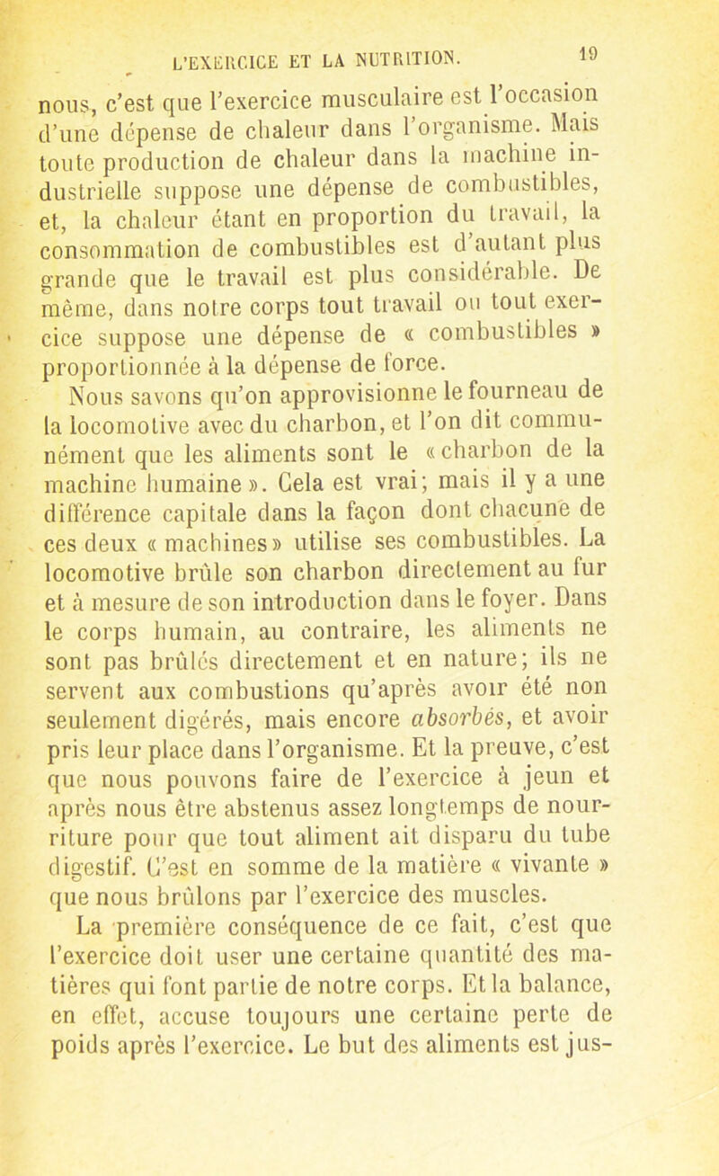 nous, c’est que l’exercice musculaire est l’occasion d’une dépense de chaleur dans l’organisme. Mais toute production de chaleur dans la machine in- dustrielle suppose une dépense de combustibles, et, la chaleur étant en proportion du travail, la consommation de combustibles est cl autant plus grande que le travail est plus considérable. De même, dans notre corps tout travail ou tout exer- cice suppose une dépense de « combustibles » proportionnée à la dépense de torce. Nous savons qu’on approvisionne le fourneau de la locomotive avec du charbon, et l’on dit commu- nément que les aliments sont le «charbon de la machine humaine ». Cela est vrai; mais il y a une différence capitale dans la façon dont chacune de ces deux « machines» utilise ses combustibles. La locomotive brûle son charbon directement au fur et à mesure de son introduction dans le foyer. Dans le corps humain, au contraire, les aliments ne sont pas brûlés directement et en nature; ils ne servent aux combustions qu’après avoir été non seulement digérés, mais encore absorbés, et avoir pris leur place dans l’organisme. Et la preuve, c’est que nous pouvons faire de l’exercice à jeun et après nous être abstenus assez longtemps de nour- riture pour que tout aliment ait disparu du tube digestif. C’est en somme de la matière « vivante » que nous brûlons par l’exercice des muscles. La première conséquence de ce fait, c’est que l’exercice doit user une certaine quantité des ma- tières qui font partie de notre corps. Et la balance, en effet, accuse toujours une certaine perte de poids après l’exercice. Le but des aliments est jus-