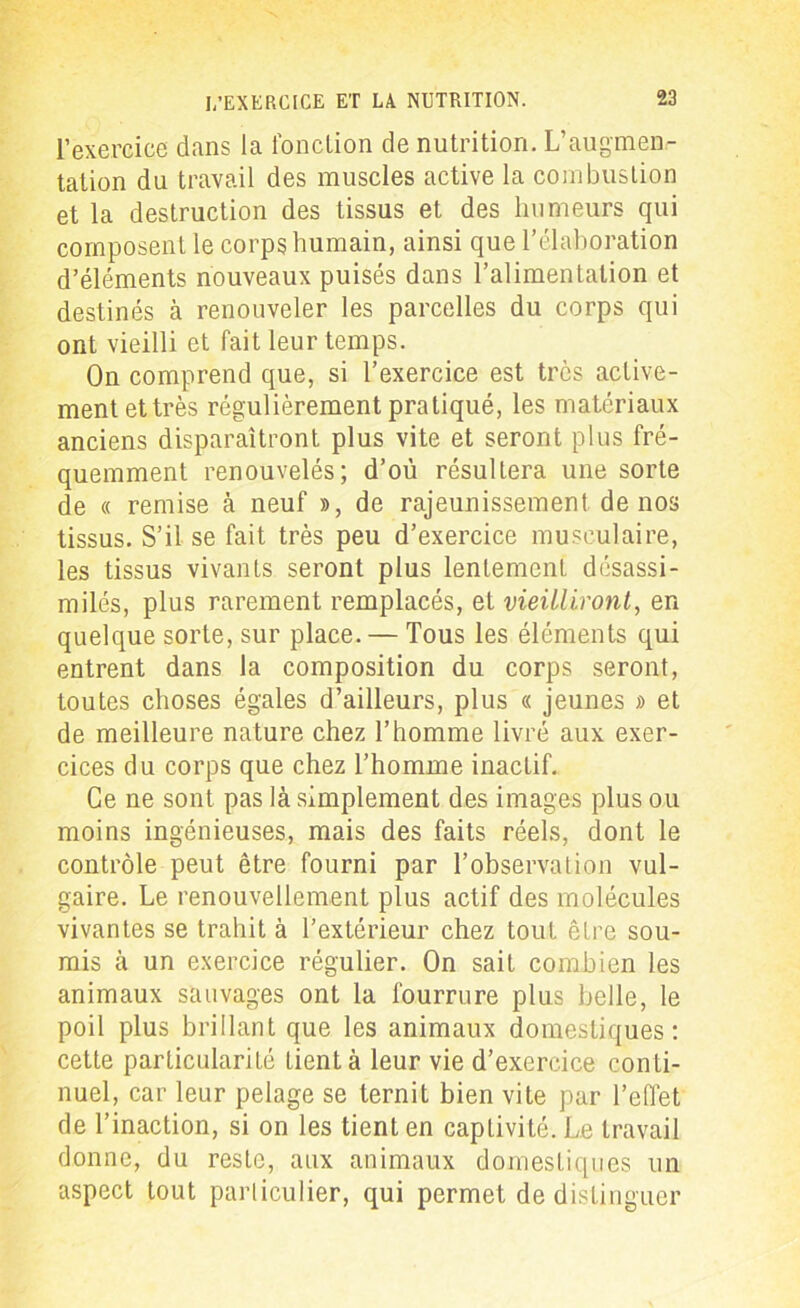 l’exercice dans la fonction de nutrition. L’augmen- tation du travail des muscles active la combustion et la destruction des tissus et des humeurs qui composent le corps humain, ainsi que l’élaboration d’éléments nouveaux puisés dans l’alimentation et destinés à renouveler les parcelles du corps qui ont vieilli et fait leur temps. On comprend que, si l’exercice est très active- ment et très régulièrement pratiqué, les matériaux anciens disparaîtront plus vite et seront plus fré- quemment renouvelés; d’où résultera une sorte de « remise à neuf », de rajeunissement de nos tissus. S’il se fait très peu d’exercice musculaire, les tissus vivants seront plus lentement désassi- milés, plus rarement remplacés, et vieilliront, en quelque sorte, sur place. — Tous les éléments qui entrent dans la composition du corps seront, toutes choses égales d’ailleurs, plus « jeunes » et de meilleure nature chez l’homme livré aux exer- cices du corps que chez l’homme inactif. Ce ne sont pas là simplement des images plus ou moins ingénieuses, mais des faits réels, dont le contrôle peut être fourni par l’observation vul- gaire. Le renouvellement plus actif des molécules vivantes se trahit à l’extérieur chez tout être sou- mis à un exercice régulier. On sait combien les animaux sauvages ont la fourrure plus belle, le poil plus brillant que les animaux domestiques: cette particularité tient à leur vie d’exercice conti- nuel, car leur pelage se ternit bien vite par l’effet de l’inaction, si on les tient en captivité. Le travail donne, du reste, aux animaux domestiques un aspect tout particulier, qui permet de distinguer