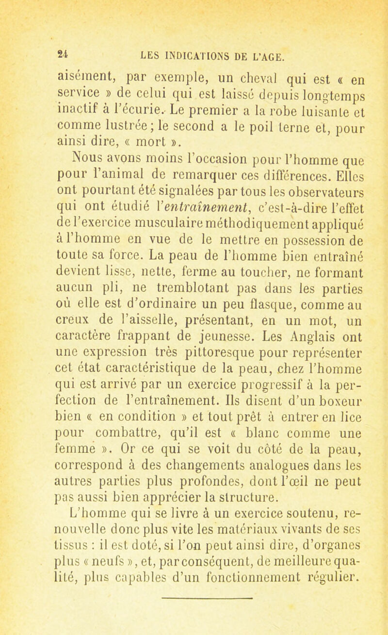 aisément, par exemple, un cheval qui est « en service » de celui qui est laissé depuis longtemps inactif à l’écurie. Le premier a la robe luisante et comme lustrée; le second a le poil terne et, pour ainsi dire, « mort ». Nous avons moins l occasion pour l’homme que pour l’animal de remarquer ces différences. Elles ont pourtant été signalées par tous les observateurs qui ont étudié Y entrainement, c’est-à-dire l’effet de l’exercice musculaire méthodiquement appliqué à l’homme en vue de le mettre en possession de toute sa force. La peau de l’homme bien entraîné devient lisse, nette, ferme au toucher, ne formant aucun pli, ne tremblotant pas dans les parties oéi elle est d’ordinaire un peu flasque, comme au creux de l’aisselle, présentant, en un mot, un caractère frappant de jeunesse. Les Anglais ont une expression très pittoresque pour représenter cet état caractéristique de la peau, chez l’homme qui est arrivé par un exercice progressif à la per- fection de l’entraînement. Ils disent d’un boxeur bien « en condition » et tout prêt à entrer en lice pour combattre, qu’il est « blanc comme une femme ». Or ce qui se voit du côté de la peau, correspond à des changements analogues dans les autres parties plus profondes, dont l’œil ne peut pas aussi bien apprécier la structure. L’homme qui se livre à un exercice soutenu, re- nouvelle donc plus vite les matériaux vivants de scs tissus : il est doté, si l’on peut ainsi dire, d’organes plus « neufs », et, par conséquent, de meilleure qua- lité, plus capables d’un fonctionnement régulier.