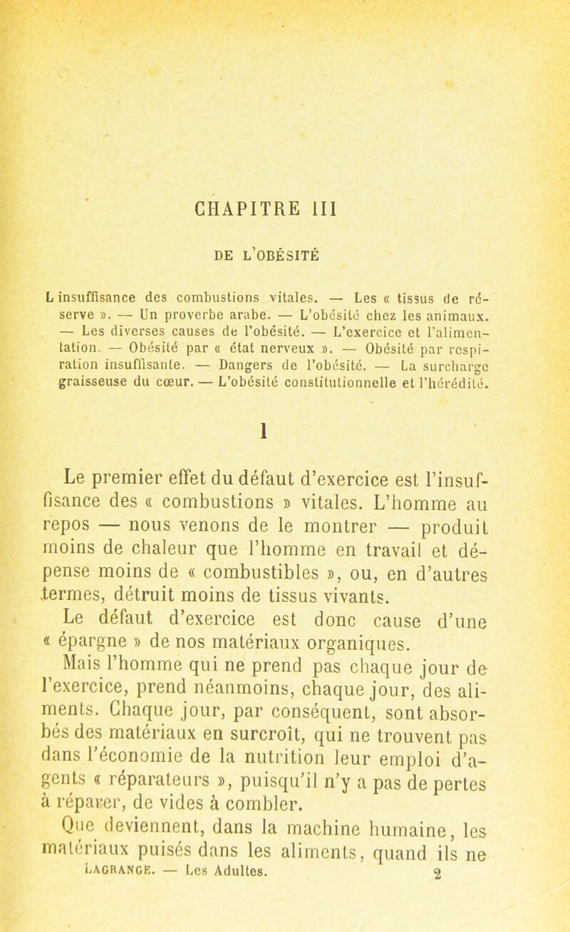 CHAPITRE III DE L’OBÉSITÉ L insuffisance des combustions vitales. — Les « tissus de ré- serve ». — Un proverbe arabe. — L’obcsité chez les animaux. — Les diverses causes de l’obésité. — L’exercice et l’alimen- tation. — Obésité par « état nerveux ». — Obésité par respi- ration insuffisante. — Dangers de l’obésité. — La surcharge graisseuse du cœur. — L’obésité constitutionnelle et l’hérédité. 1 Le premier effet du défaut d’exercice est l’insuf- fisance des « combustions » vitales. L’homme au repos — nous venons de le montrer — produit moins de chaleur que l’homme en travail et dé- pense moins de « combustibles », ou, en d’autres .termes, détruit moins de tissus vivants. Le défaut d’exercice est donc cause d’une « épargne » de nos matériaux organiques. Mais l’homme qui ne prend pas chaque jour de l’exercice, prend néanmoins, chaque jour, des ali- ments. Chaque jour, par conséquent, sont absor- bés des matériaux en surcroît, qui ne trouvent pas dans l’économie de la nutrition leur emploi d’a- gents « réparateurs », puisqu’il n’y a pas de perles à réparer, de vides à combler. Que deviennent, dans la machine humaine, les matériaux puisés dans les aliments, quand ils ne Lagrange. — Les Adultes. 2