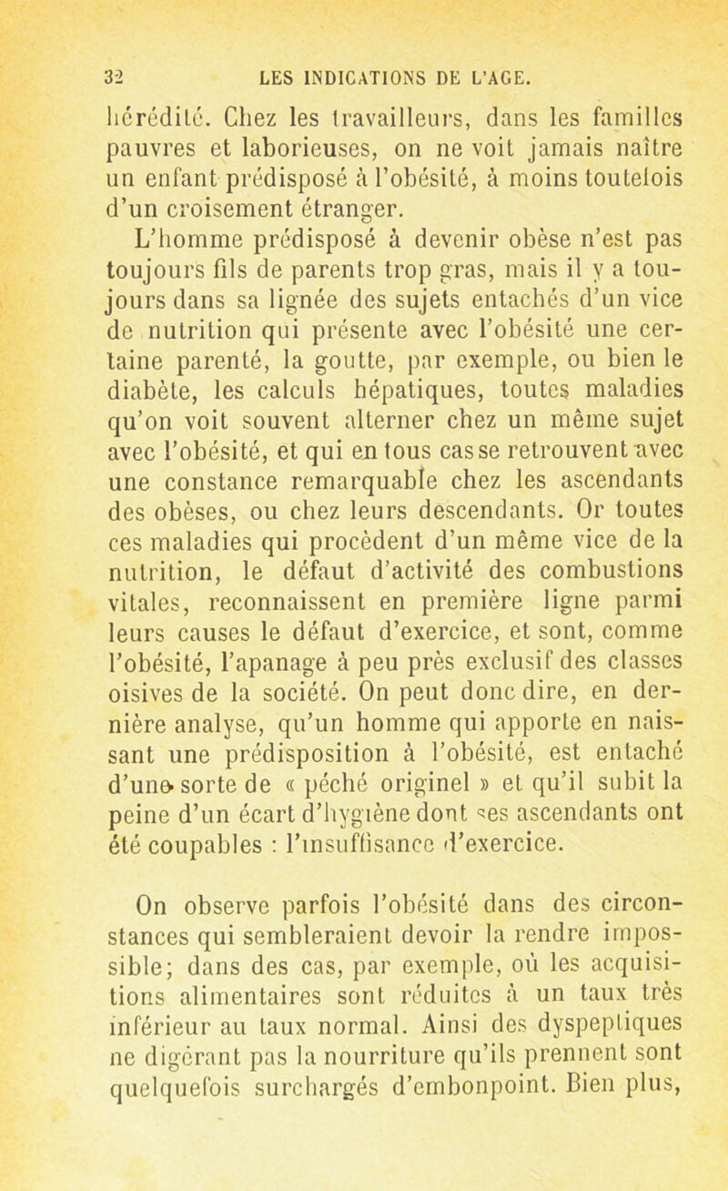 hérédité. Chez les travailleurs, dans les familles pauvres et laborieuses, on ne voit jamais naître un enfant prédisposé à l’obésité, à moins touteiois d’un croisement étranger. L’homme prédisposé à devenir obèse n’est pas toujours fils de parents trop gras, mais il y a tou- jours dans sa lignée des sujets entachés d’un vice de nutrition qui présente avec l’obésité une cer- taine parenté, la goutte, par exemple, ou bien le diabète, les calculs hépatiques, toutes maladies qu’on voit souvent alterner chez un même sujet avec l’obésité, et qui en tous casse retrouvent nvec une constance remarquable chez les ascendants des obèses, ou chez leurs descendants. Or toutes ces maladies qui procèdent d’un même vice de la nutrition, le défaut d’activité des combustions vitales, reconnaissent en première ligne parmi leurs causes le défaut d’exercice, et sont, comme l’obésité, l’apanage à peu près exclusif des classes oisives de la société. On peut donc dire, en der- nière analyse, qu’un homme qui apporte en nais- sant une prédisposition à l’obésité, est entaché d’uno- sorte de « péché originel » et qu’il subit la peine d’un écart d’hygiène dont ^es ascendants ont été coupables : l'insuffisance d’exercice. On observe parfois l’obésité dans des circon- stances qui sembleraient devoir la rendre impos- sible; dans des cas, par exemple, où les acquisi- tions alimentaires sont réduites à un taux très inférieur au taux normal. Ainsi des dyspeptiques ne digérant pas la nourriture qu’ils prennent sont quelquefois surchargés d’embonpoint. Bien plus,