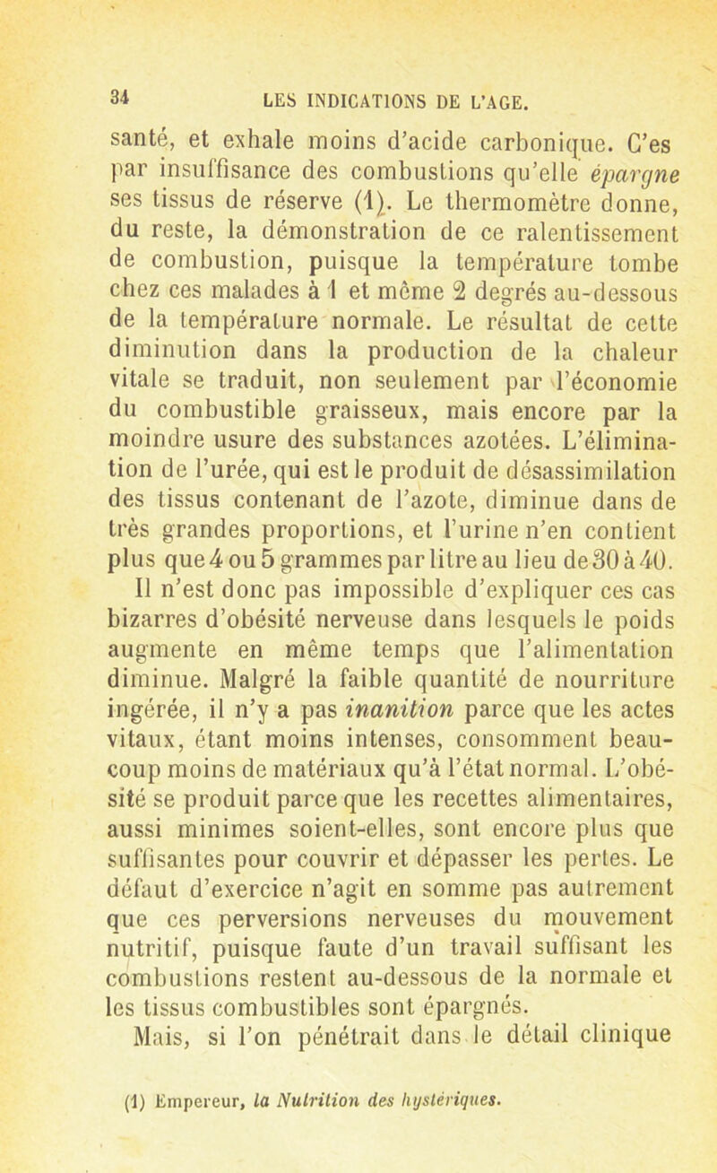 santé, et exhale moins d’acide carbonique. C’es par insuffisance des combustions qu’elle épargne ses tissus de réserve (1). Le thermomètre donne, du reste, la démonstration de ce ralentissement de combustion, puisque la température tombe chez ces malades à 1 et même 2 degrés au-dessous de la température normale. Le résultat de cette diminution dans la production de la chaleur vitale se traduit, non seulement par l’économie du combustible graisseux, mais encore par la moindre usure des substances azotées. L’élimina- tion de l’urée, qui est le produit de désassimilation des tissus contenant de l’azote, diminue dans de très grandes proportions, et l’urine n’en contient plus que 4 ou 5 grammes par litre au lieu de 30 à40. Il n’est donc pas impossible d’expliquer ces cas bizarres d’obésité nerveuse dans lesquels le poids augmente en même temps que l’alimentation diminue. Malgré la faible quantité de nourriture ingérée, il n’y a pas inanition parce que les actes vitaux, étant moins intenses, consomment beau- coup moins de matériaux qu’à l’état normal. L’obé- sité se produit parce que les recettes alimentaires, aussi minimes soient-elles, sont encore plus que suffisantes pour couvrir et dépasser les pertes. Le défaut d’exercice n’agit en somme pas autrement que ces perversions nerveuses du mouvement nutritif, puisque faute d’un travail suffisant les combustions restent au-dessous de la normale et les tissus combustibles sont épargnés. Mais, si l’on pénétrait dans le détail clinique (1) Empereur, la Nutrition des hystériques.