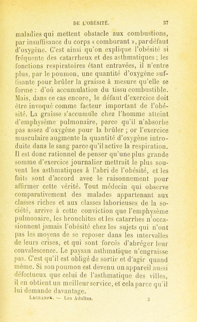 maladies qui mettent obstacle aux combustions, par insuffisance du corps « comburant », par défaut d’oxygène. C’est ainsi qu’on explique l’obésité si fréquente des catarrheux et des asthmatiques ; les fonctions respiratoires étant entravées, il n’entre plus, par le poumon, une quantité d’oxygène suf- fisante pour brûler la graisse à mesure qu’elle se forme : d’où accumulation du tissu combustible. Mais, dans ce cas encore, le défaut d’exercice doit être invoqué comme facteur important de l’obé- sité. La graisse s’accumule chez l’homme atteint d’emphysème pulmonaire, parce qu’il n’absorbe pas assez d’oxygène pour la brûler ; or l’exercice musculaire augmente la quantité d’oxygène intro- duite dans le sang parce qu’il active la respiration. Il est donc rationnel de penser qu’une plus grande somme d’exercice journalier mettrait le plus sou- vent les asthmatiques à l’abri de l’obésité, et les faits sont d’accord avec le raisonnement pour affirmer cette vérité. Tout médecin qui observe comparativement des malades appartenant aux classes riches et aux classes laborieuses de la so- ciété, arrive à cette conviction que l’emphysème pulmonaire, les bronchites et les catarrhes n’occa- sionnent jamais l’obésité chez les sujets qui n’ont pas les moyens de se reposer dans les intervalles de leurs crises, et qui sont forcés d’abréger leur convalescence. Le paysan asthmatique n’engraisse pas. C’est qu’il est obligé de sortir et d’agir quand même. Si son poumon est devenu un appareil aussi défectueux que celui de l’asthmatique des villes, il en obtient un meilleur service, et cela parce qu’il lui demande davantage. Laiîranps. — Les Adultes. 3