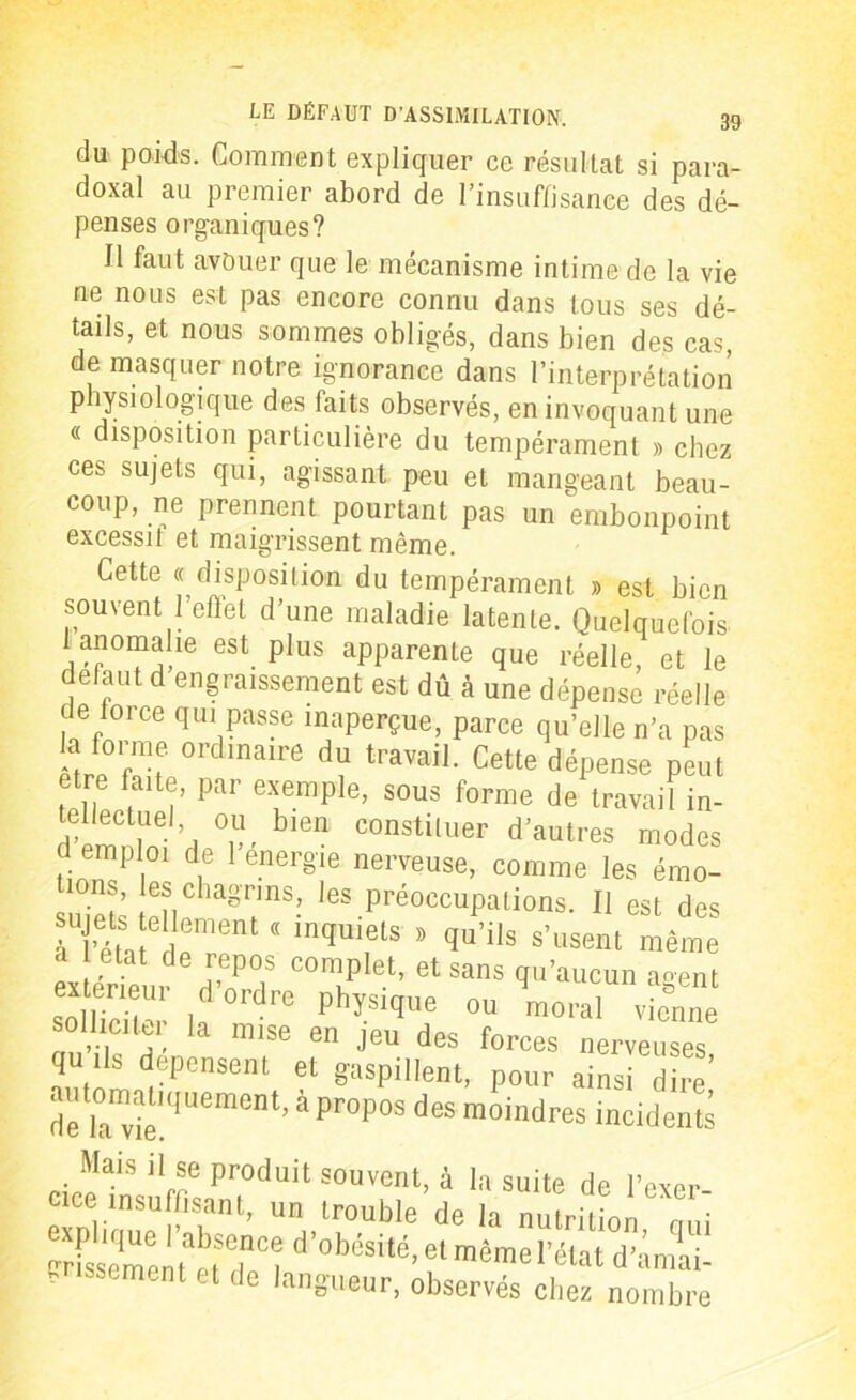 du poids. Comment expliquer ce résultat si para- doxal au premier abord de l’insuffisance des dé- penses organiques? Il faut avouer que le mécanisme intime de la vie ne nous est pas encore connu dans tous ses dé- tails, et nous sommes obligés, dans bien des cas de masquer notre ignorance dans l’interprétation physiologique des faits observés, en invoquant une « disposition particulière du tempérament » chez ces sujets qui, agissant peu et mangeant beau- coup, ne prennent pourtant pas un embonpoint excessif et maigrissent même. Cette « disposition du tempérament » est bien souvent l’effet d’une maladie latente. Quelquefois 1 anomahe est. plus apparente que réelle, et le defaut d engraissement est dû à une dépense réelle de force qui passe inaperçue, parce qu’elle n’a pas la forme ordinaire du travail. Cette dépense peut etre faite, par exemple, sous forme de travail in- S'1’, °.u, blen constituer d'autres modes d emploi de 1 energie nerveuse, comme les émo- 10ns, es chagrins, les préoccupations. Il est des à l’éta edement ” lnqUifU * qU’ilS S’USent .1 état de repos complet, et sans qu'aucun a«ent “S? la rC PhïSiqUe °U m0ral '-nne sotlicitu. la mise en jeu des forces nerveuses quils dépensent et gaspillent, pour ainsi dire’ dfrvie qUement’ àpr°P0S d6S moindres incidents cioeTmornt P?dUit S0UVent> 4 la suite de l’exer- cice insuffisant, un trouble de la nutrition rmi crfss'emenfetTw d <d)cs>té, et même l'état d’amai- grissement et de langueur, observés chez nombre