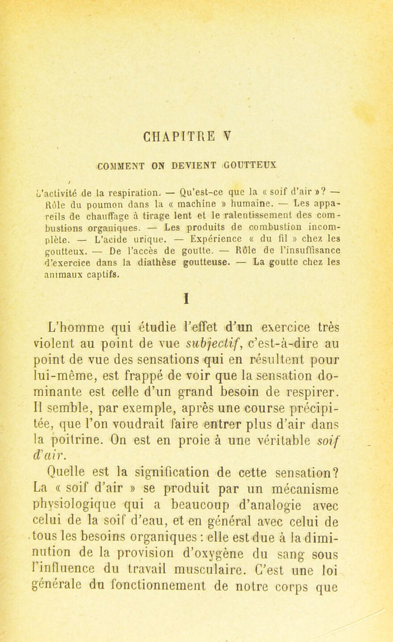 COMMENT ON DEVIENT GOUTTEUX J (/activité de la respiration. — Qu’est-ce que la « soif d’air »? — Rôle du poumon dans la « machine » humaine. — Les appa- reils de chauffage à tirage lent et le ralentissement des com- bustions organiques. — Les produits de combustion incom- plète. — L’acide urique. — Expérience « du fil » chez les goutteux. — De l’accès de goutte. — Rôle de l’insuffisance d’exercice dans la diathèse goutteuse. — La goutte chez les animaux captifs. I L’homme qui étudie l’effet d’un exercice très violent au point de vue subjectif, c’est-à-dire au point de vue des sensations qui en résultent pour lui-même, est frappé de voir que la sensation do- minante est celle d’un grand besoin de respirer. Il semble, par exemple, après une course précipi- tée, que l’on voudrait faire entrer plus d’air dans la poitrine. On est en proie à une véritable soif d'air. Quelle est la signification de cette sensation? La « soif d’air » se produit par un mécanisme physiologique qui a beaucoup d’analogie avec celui de la soif d’eau, et en général avec celui de tous les besoins organiques : elle est due à la dimi- nution de la provision d’oxygène du sang sous l’influence du travail musculaire. C’est une loi générale du fonctionnement de notre corps que