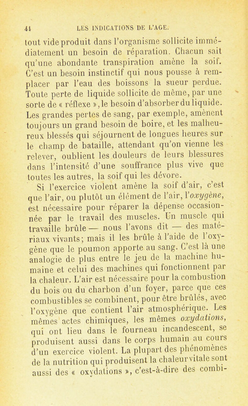 lout vide produit dans l’organisme sollicite immé- diatement un besoin de réparation. Chacun sait qu’une abondante transpiration amène la soif. C’est un besoin instinctif qui nous pousse à rem- placer par l’eau des boissons la sueur perdue. Toute perte de liquide sollicite de même, par une sorte de « réflexe »,le besoin d’absorber du liquide. Les grandes pertes de sang, par exemple, amènent toujours un grand besoin de boire, et les malheu- reux blessés qui séjournent de longues heures sur le champ de bataille, attendant qu’on vienne les relever, oublient les douleurs de leurs blessures dans l’intensité d’une souffrance plus vive que toutes les autres, la soif qui les dévore. Si l’exercice violent amène la soif d’air, c’est que l’air, ou plutôt un élément de l’air, l'oxygène, est nécessaire pour réparer la dépense occasion- née par le travail des muscles. Un muscle qui travaille brûle — nous l’avons dit — des maté- riaux vivants; mais il les brûle à 1 aide de 1 oxy- gène que le poumon apporte au sang. C est là une analogie de plus entre le jeu de la machine hu- maine et celui des machines qui fonctionnent par la chaleur. L’air est nécessaire pour la combustion du bois ou du charbon d’un foyer, parce que ces combustibles se combinent, pour être brûlés, avec l’oxygène que contient l’air atmosphérique. Les mêmes actes chimiques, les mêmes oxydations, qui ont lieu dans le fourneau incandescent, se produisent aussi dans le corps humain au coins d’un exercice violent. La plupart des phénomènes de la nutrition qui produisent la chaleur vitale sont aussi des « oxydations », c’est-à-dire des combi-