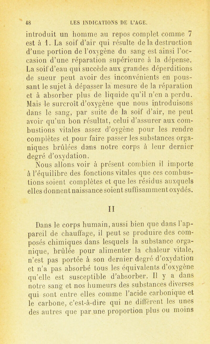 introduit un homme au repos complet comme 7 est à 1. La soif d’air qui résulte de la destruction d’une portion de l’oxygène du sang est ainsi l’oc- casion d’une réparation supérieure cà la dépense. La soif d’eau qui succède aux grandes déperditions de sueur peut avoir des inconvénients en pous- sant le sujet à dépasser la mesure de la réparation et à absorber plus de liquide qu’il n’cn a perdu. Mais le surcroît d’oxygène que nous introduisons dans le sang, par suite de la soif d’air, ne peut avoir qu’un bon résultat, celui d’assurer aux com- bustions vitales assez d’oygène pour les rendre complètes et pour faire passer les substances orga- niques brûlées dans notre corps à leur dernier degré d’oxydation. Nous allons voir à présent combien il importe cà l’équilibre des fonctions vitales que ces combus- tions soient complètes et que les résidus auxquels elles donnent naissance soient suffisamment oxydés. II Dans le corps humain, aussi bien que dans l’ap- pareil de chauffage, il peut se produire des com- posés chimiques dans lesquels la substance orga- nique, brûlée pour alimenter la chaleur vitale, n’est pas portée à son dernier degré d’oxydation et n’a pas absorbé tous les équivalents d’oxygène qu’elle est susceptible d’absorber. Il y a dans notre sang et nos humeurs des substances diverses qui sont entre elles comme l’acide carbonique et le carbone, c’est-à-dire qui ne diffèrent les unes des autres que par une proportion plus ou moins
