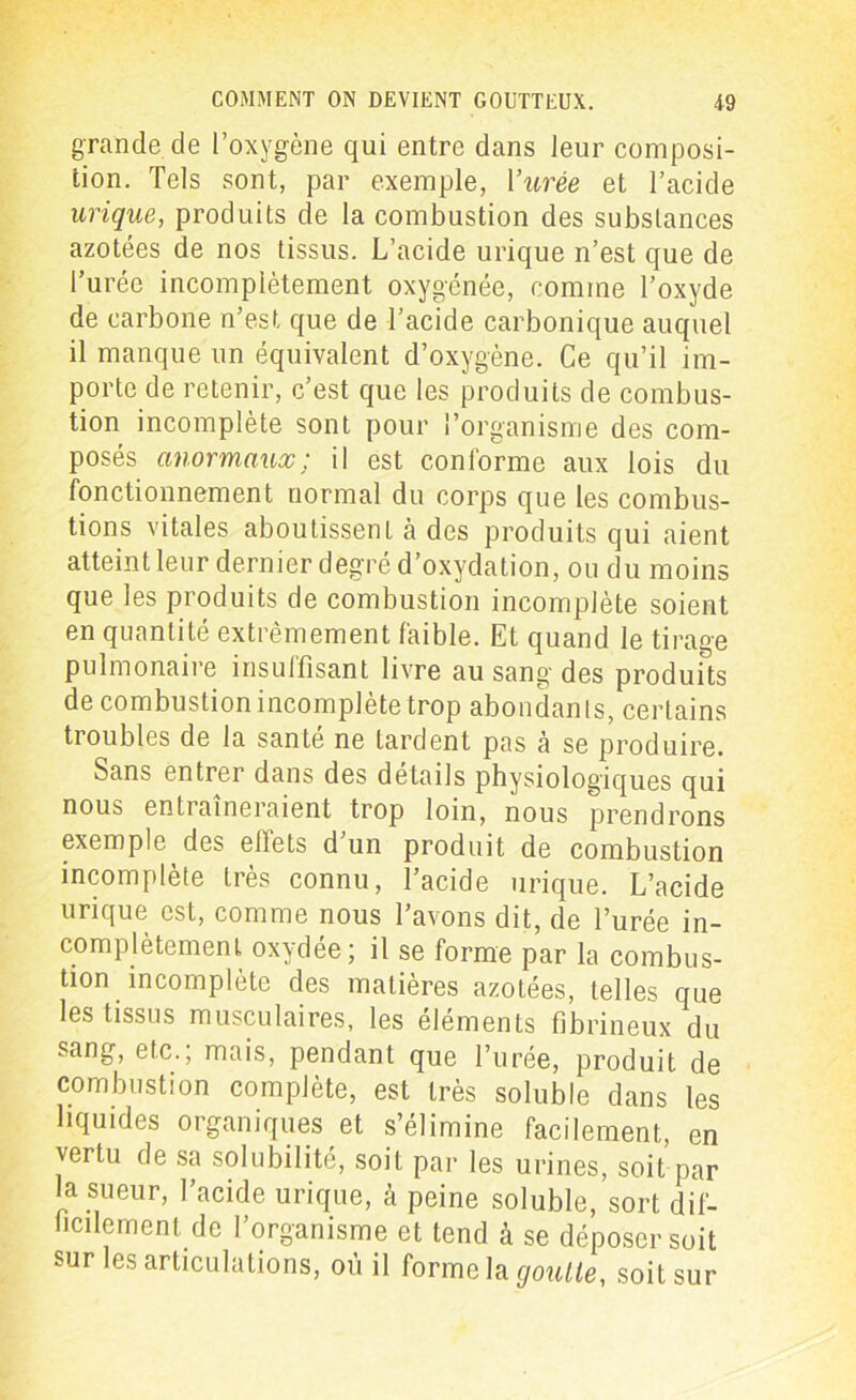 grande de l’oxygène qui entre dans leur composi- tion. Tels sont, par exemple, Vitrée et l’acide urique, produits de la combustion des substances azotées de nos tissus. L’acide urique n’est que de l’urée incomplètement oxygénée, comme l’oxyde de carbone n’est que de l’acide carbonique auquel il manque un équivalent d’oxygène. Ce qu’il im- porte de retenir, c’est que les produits de combus- tion incomplète sont pour l’organisme des com- posés anormaux; il est conforme aux lois du fonctionnement normal du corps que les combus- tions vitales aboutissent à des produits qui aient atteint leur dernier degré d’oxydation, ou du moins que les produits de combustion incomplète soient en quantité extrêmement faible. Et quand le tirage pulmonaire insuffisant livre au sang des produits de combustion incomplète trop abondants, certains troubles de la santé ne tardent pas à se produire. Sans entrer dans des détails physiologiques qui nous entraîneraient trop loin, nous prendrons exemple des ellets d un produit de combustion incomplète très connu, l’acide urique. L’acide urique est, comme nous l’avons dit, de l’urée in- complètement oxydée; il se forme par la combus- tion incomplète des matières azotées, telles que les tissus musculaires, les éléments fibrineux du sang, etc., mais, pendant que l’urée, produit de combustion complète, est très soluble dans les liquides organiques et s’élimine facilement, en vertu de sa solubilité, soit par les urines, soit par la sueur, l’acide urique, à peine soluble, sort dif- ficilement de l’organisme et tend à se déposer soit sur les articulations, où il forme la goulle, soit sur