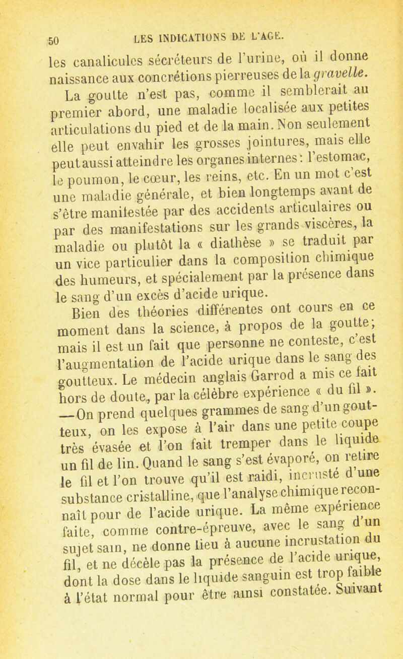 les canalicules sécréteurs de l’urine, où il donne naissance aux concrétions pierreuses de la gravelle. La goutte n’est pas, comme il semblerait au premier abord, une maladie localisée aux petites articulations du pied et de la main. ÎNon seulement elle peut envahir les grosses jointures, mais elle peut aussi atteindre les organes internes : l’estomac, le poumon, le cœur, les reins, etc. En un mot c’est une maladie générale, et bien longtemps ayant de s’être manilestée par des accidents articulaires ou par des manifestations sur les grands viscères, la maladie ou plutôt la « diathèse » se traduit par un vice particulier dans la composition chimique des humeurs, et spécialement par la présence dans le sang d’un excès d’acide urique. Bien des théories différentes ont cours en ce moment dans la science, à propos de la goutte; mais il est un fait que personne ne conteste, c est l’augmentation de l’acide urique dans le sang des goutteux. Le médecin anglais Garrod a mis ce fait hors de doute., par la célèbre expérience c du fil ». On prend quelques grammes de sang d un gout- teux, on les expose à l’air dans une petite coupe très évasée et l’on fait tremper dans le liquide, un fil de lin. Quand le sang s’est évaporé, on retire le fil et l’on trouve qu’il est raidi, incruste d uue substance cristalline, que l’analyse chimique recon naît pour de l’acide urique. La même expérience faite, comme contre-épreuve, avec le sang d un sujet sain, ne donne lieu à aucune incrustation du fil, et ne décèle pas la présence de 1 acide urique, dont la dose dans le liquide sanguin est trop faible à l’état normal pour être ainsi constatée. Suivant