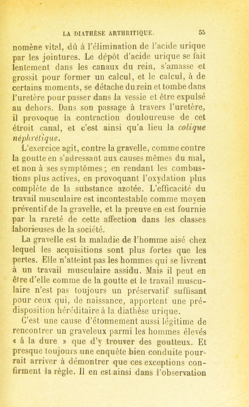 nomène vital, dû à l’élimination de l’acide urique par les jointures. Le dépôt d’acide urique se fait lentement dans les canaux du rein, s’amasse et grossit pour former un calcul, et le calcul, à de certains moments, se détache du rein et tombe dans l’uretère pour passer dans la vessie et être expulsé au dehors. Dans son passage à travers l’uretère, il provoque la contraction douloureuse de cet étroit canal, et c’est ainsi qu’a lieu la colique néphrétique. L’exercice agit, contre la gravelle, comme contre la goutte en s’adressant aux causes mêmes du mal, et non à ses symptômes:; en rendant les combus- tions plus actives, en provoquant l’oxydation plus complète de la substance azotée. L’efficacité du travail musculaire est incontestable comme moyen préventif de la gravelle, et la preuve en est fournie par la rareté de cette affection dans les classes laborieuses de la société. La gravelle est la maladie de l’homme aisé chez lequel les acquisitions sont plus fortes que les pertes. Elle n’atteint pas les hommes qui se livrent à un travail musculaire assidu. Mais il peut en être d’elle comme de la goutte et le travail muscu- laire n’est pas toujours un préservatif suffisant pour ceux qui, de naissance, apportent une pré- disposition héréditaire à la diathèse urique. C’est une cause d’étonnement aussi légitime de rencontrer un graveleux parmi les hommes élevés « à la dure » que d’y trouver des goutteux. Et presque toujours une enquête bien conduite pour- rait arriver à démontrer que ces exceptions con- firment la règle. 11 en est ainsi dans l’observation