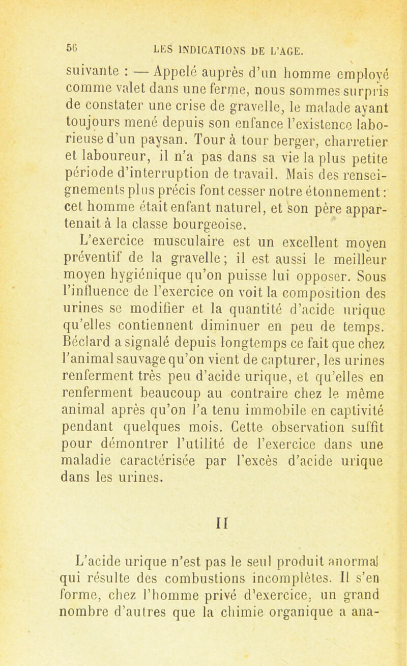 , \ suivante : —Appelé auprès d’un homme employé comme valet dans une ferme, nous sommes surpris de constater une crise de gravelle, le malade ayant toujours mené depuis son enfance l’existence labo- rieuse d’un paysan. Tour à tour berger, charretier et laboureur, il n’a pas dans sa vie la plus petite période d’interruption de travail. Mais des rensei- gnements plus précis font cesser notre étonnement : cet homme était enfant naturel, et son père appar- tenait. à la classe bourgeoise. L’exercice musculaire est un excellent moyen préventif de la gravelle ; il est aussi le meilleur moyen hygiénique qu’on puisse lui opposer. Sous l’influence de l’exercice on voit la composition des urines se modifier et la quantité d’acide urique qu’elles contiennent diminuer en peu de temps. Béclard a signalé depuis longtemps ce fait que chez l’animal sauvage qu’on vient de capturer, les urines renferment très peu d’acide urique, et qu’elles en renferment beaucoup au contraire chez le. même animal après qu’on Ta tenu immobile en captivité pendant quelques mois. Cette observation suffit pour démontrer l’utilité de l’exercice dans une maladie caractérisée par l’excès d’acide urique dans les urines. II L’acide urique n’est pas le seul produit anormal qui résulte des combustions incomplètes. Il s’en forme, chez l’homme privé d’exercice, un grand nombre d’autres que la chimie organique a ana-