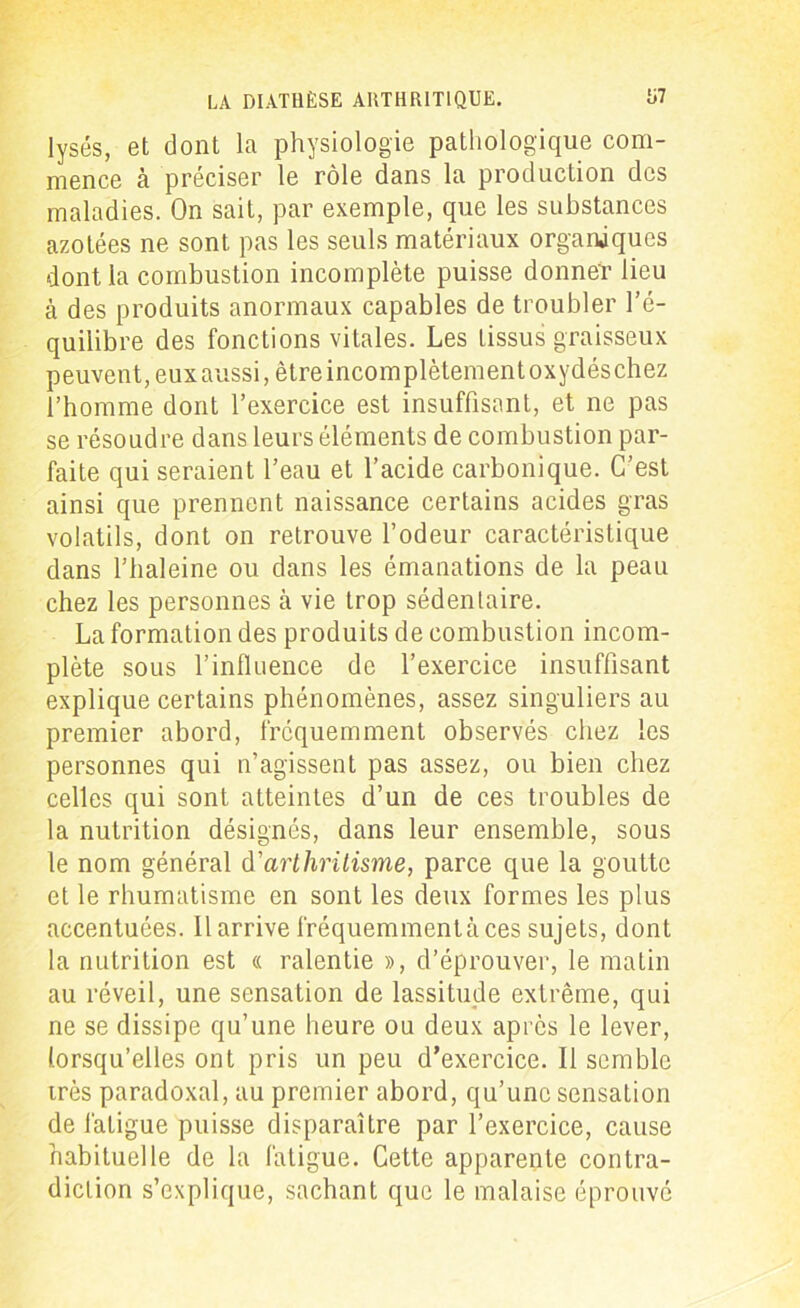 lysés, et dont la physiologie pathologique com- mence à préciser le rôle dans la production des maladies. On sait, par exemple, que les substances azotées ne sont pas les seuls matériaux organiques dont la combustion incomplète puisse donner lieu à des produits anormaux capables de troubler l’é- quilibre des fonctions vitales. Les tissus graisseux peuvent, eux aussi, être incomplètement oxydéschez l’homme dont l’exercice est insuffisant, et ne pas se résoudre dans leurs éléments de combustion par- faite qui seraient l’eau et l’acide carbonique. C’est ainsi que prennent naissance certains acides gras volatils, dont on retrouve l’odeur caractéristique dans l’haleine ou dans les émanations de la peau chez les personnes à vie trop sédentaire. La formation des produits de combustion incom- plète sous l’influence de l’exercice insuffisant explique certains phénomènes, assez singuliers au premier abord, fréquemment observés chez les personnes qui n’agissent pas assez, ou bien chez celles qui sont atteintes d’un de ces troubles de la nutrition désignés, dans leur ensemble, sous le nom général d'arthritisme, parce que la goutte et le rhumatisme en sont les deux formes les plus accentuées. 11 arrive fréquemment à ces sujets, dont la nutrition est « ralentie », d’éprouver, le matin au réveil, une sensation de lassitude extrême, qui ne se dissipe qu’une heure ou deux après le lever, lorsqu’elles ont pris un peu d’exercice. Il semble irès paradoxal, au premier abord, qu’une sensation de fatigue puisse disparaître par l’exercice, cause habituelle de la fatigue. Cette apparente contra- diction s’explique, sachant que le malaise éprouvé