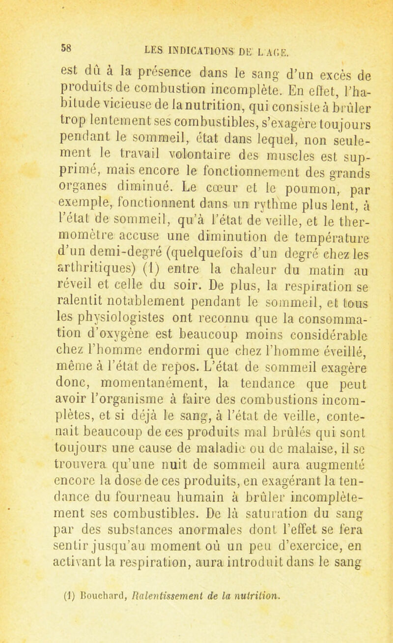 est dû à la présence dans le sang d’un excès de produits de combustion incomplète. En effet, l’ha- bitude vicieuse de la nutrition, qui consiste à brûler trop lentement ses combustibles, s’exagère toujours pendant le sommeil, état dans lequel, non seule- ment le travail volontaire des muscles est sup- primé, mais encore le fonctionnement des grands organes diminué. Le cœur et le poumon, par exemple, fonctionnent dans un rythme plus lent, à l’état de sommeil, qu’à l’état de veille, et le ther- momètre accuse une diminution de température d’un demi-degré (quelquefois d’un degré chez les arthritiques) (1) entre la chaleur du matin au réveil et celle du soir. De plus, la respiration se ralentit notablement pendant le sommeil, et tous les physiologistes ont reconnu que la consomma- tion d’oxygène est beaucoup moins considérable chez l’homme endormi que chez l’homme éveillé, même à l’état de repos. L’état de sommeil exagère donc, momentanément, la tendance que peut avoir l’organisme à faire des combustions incom- plètes, et si déjà le sang, à l’état de veille, conte- nait beaucoup de ces produits mal brûlés qui sont toujours une cause de maladie ou de malaise, il se trouvera qu’une nuit de sommeil aura augmenté encore la dose de ces produits, en exagérant la ten- dance du fourneau humain à brûler incomplète- ment ses combustibles. De là saturation du sang par des substances anormales dont l’effet se fera sentir jusqu’au moment où un peu d’exercice, en activant la respiration, aura introduit dans le sang (1) Bouchard, Ralentissement de la nutrition.
