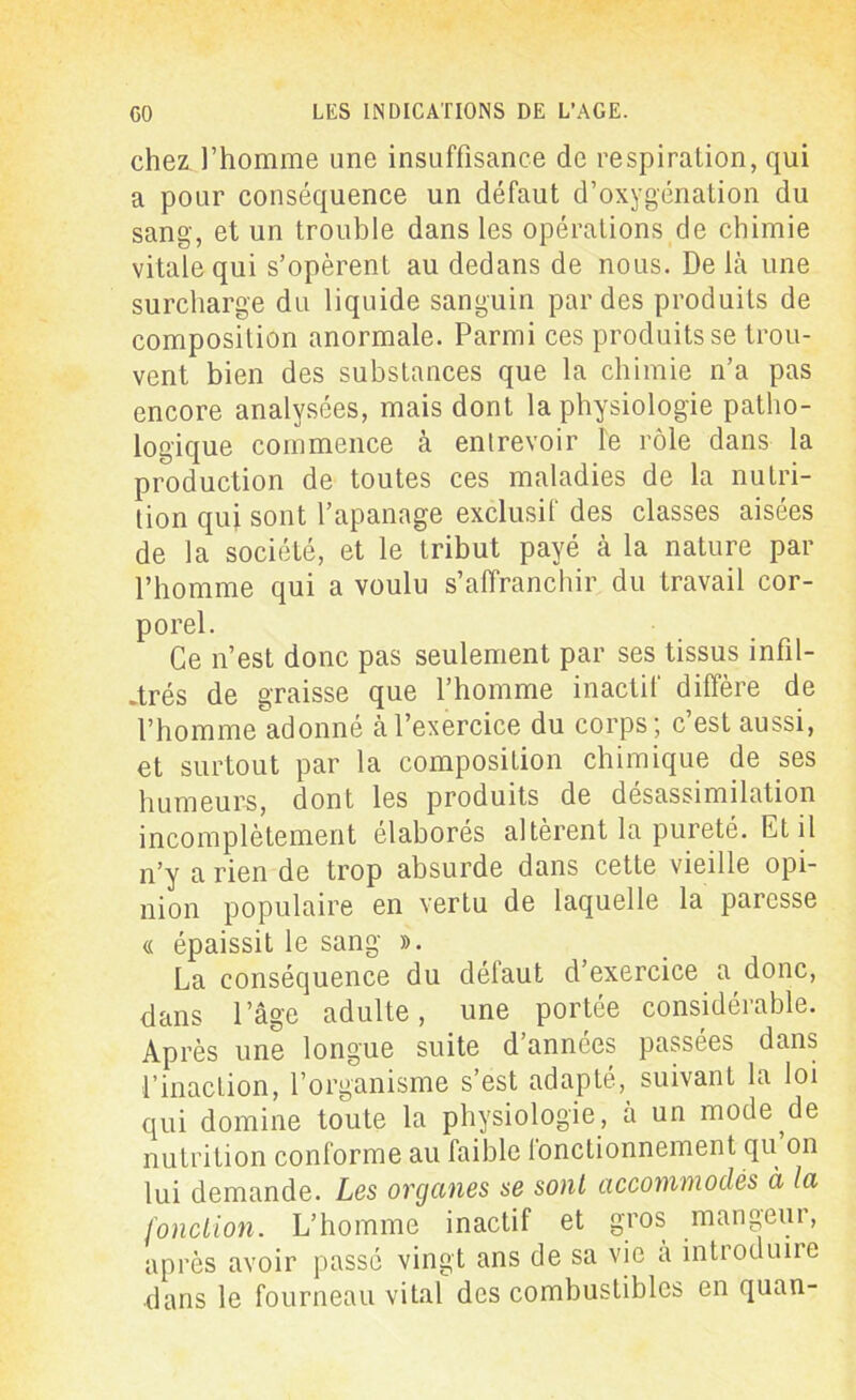 chez l’homme une insuffisance de respiration, qui a pour conséquence un défaut d’oxygénation du sang, et un trouble dans les opérations de chimie vitale qui s’opèrent au dedans de nous. De là une surcharge du liquide sanguin par des produits de composition anormale. Parmi ces produits se trou- vent bien des substances que la chimie n’a pas encore analysées, mais dont la physiologie patho- logique commence à entrevoir le rôle dans la production de toutes ces maladies de la nutri- tion qui sont l’apanage exclusif des classes aisées de la société, et le tribut payé à la nature par l’homme qui a voulu s’affranchir du travail cor- porel. Ce n’est donc pas seulement par ses tissus infil- trés de graisse que l’homme inactif diffère de l’homme adonné à l’exercice du corps; c’est aussi, et surtout par la composition chimique de ses humeurs, dont les produits de désassimilation incomplètement élaborés altèrent la pureté. Et il n’y a rien de trop absurde dans cette vieille opi- nion populaire en vertu de laquelle la paresse « épaissit le sang ». La conséquence du délaut d’exercice a donc, dans l’âge adulte, une portée considérable. Après une longue suite d années passées dans l’inaction, l’organisme s’est adapté, suivant la loi qui domine toute la physiologie, à un mode de nutrition conforme au faible fonctionnement qu on lui demande. Les organes se sont accommodés à la fonction. L’homme inactif et gros mangeur, après avoir passé vingt ans de sa vie a introduire dans le fourneau vital des combustibles en quan-