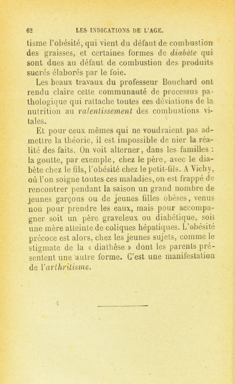 tisme l’obésité, qui vient du défaut de combustion des graisses, et certaines formes de diabète qui sont dues au défaut de combustion des produits sucrés élaborés par le foie. Les beaux travaux du professeur Bouchard ont rendu claire cette communauté de processus pa- thologique qui rattache toutes ces déviations de la nutrition au ralentissement des combustions vi- tales. Et pour ceux mêmes qui ne voudraient pas ad- mettre la théorie, il est impossible de nier lia réa- lité des faits. On voit alterner, dans les familles : la goutte, par exemple, chez le père, avec le dia- bète chez le fils, l’obésité chez le petit-fils. A Vichy, où l’on soigne toutes ces maladies, on est frappé de rencontrer pendant la saison un grand nombre de jeunes garçons ou de jeunes filles obèses, venus non pour prendre les eaux, mais pour accompa- gner soit un père graveleux ou diabétique, soit une mère atteinte de coliques hépatiques. L’obésité précoce est alors, chez les jeunes sujets, comme le stigmate de la « diathèse » dont les parents pré- sentent une autre forme. C’est une manifestation de Varthritisme.