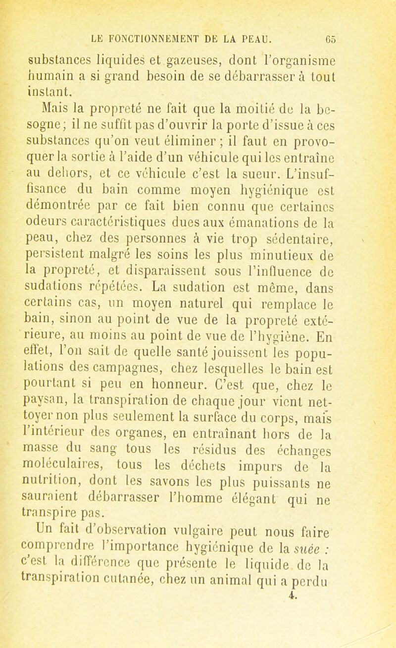 substances liquides et gazeuses, dont l’organisme humain a si grand besoin de se débarrasser à tout instant. Mais la propreté ne fait que la moitié de la be- sogne ; il ne suffit pas d’ouvrir la porte d’issue à ces substances qu’on veut éliminer ; il faut en provo- quer la sortie à l’aide d’un véhicule qui les entraîne au dehors, et ce véhicule c’est la sueur. L’insuf- fisance du bain comme moyen hygiénique est démontrée par ce fait bien connu que certaines odeurs caractéristiques dues aux émanations de la peau, chez des personnes à vie trop sédentaire, persistent malgré les soins les plus minutieux de la propreté, et disparaissent sous l’influence de sudations répétées. La sudation est même, dans certains cas, un moyen naturel qui remplace le bain, sinon au point de vue de la propreté exté- rieure, au moins au point de vue de l’hygiène. En effet, l’on sait de quelle santé jouissent les popu- lations des campagnes, chez lesquelles le bain est pourtant si peu en honneur. C’est que, chez le paysan, la transpiration de chaque jour vient net- toyer non plus seulement la surface du corps, mais l’intérieur des organes, en entraînant hors de la masse du sang tous les résidus des échanges moléculaires, tous les déchets impurs de la nutrition, dont les savons les plus puissants ne sauraient débarrasser l’homme élégant qui ne transpire pas. Un fait d’observation vulgaire peut nous faire comprendre l’importance hygiénique de la suée : c’est la différence que présente le liquide de la transpiration cutanée, chez un animal qui a perdu 4.