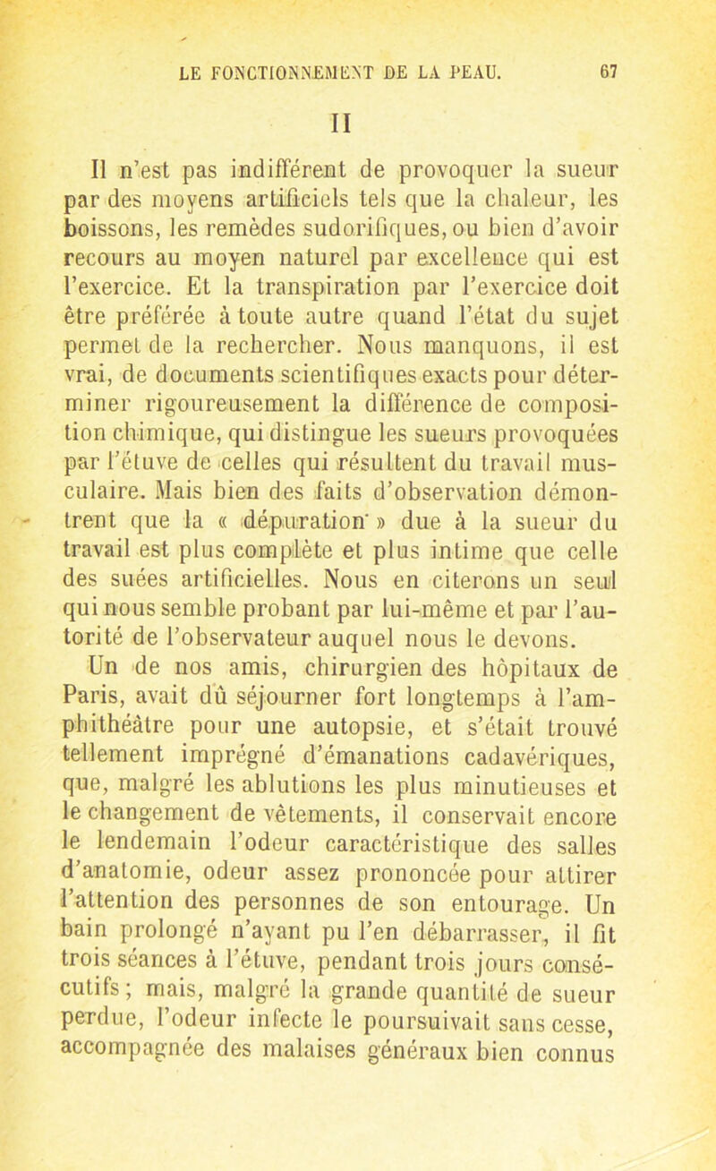 II Il n’est pas indifférent de provoquer la sueur par des moyens artificiels tels que la chaleur, les boissons, les remèdes sudorifiques, ou bien d’avoir recours au moyen naturel par excellence qui est l’exercice. Et la transpiration par l’exercice doit être préférée à toute autre quand l’état du sujet permet de la rechercher. Nous manquons, il est vrai, de documents scientifiques exacts pour déter- miner rigoureusement la différence de composi- tion chimique, qui distingue les sueurs provoquées par l’étuve de celles qui résultent du travail mus- culaire. Mais bien des faits d’observation démon- trent que la « dépuration' » due à la sueur du travail est plus complète et plus intime que celle des suées artificielles. Nous en citerons un seul qui nous semble probant par lui-même et par l’au- torité de l’observateur auquel nous le devons. Un de nos amis, chirurgien des hôpitaux de Paris, avait dû séjourner fort longtemps à l’am- phithéâtre pour une autopsie, et s’était trouvé tellement imprégné d’émanations cadavériques, que, malgré les ablutions les plus minutieuses et le changement de vêtements, il conservait encore le lendemain l’odeur caractéristique des salles d’anatomie, odeur assez prononcée pour attirer l’attention des personnes de son entourage. Un bain prolongé n’ayant pu l’en débarrasser, il fit trois séances à l’étuve, pendant trois jours consé- cutifs; mais, malgré la grande quantité de sueur perdue, l’odeur infecte le poursuivait sans cesse, accompagnée des malaises généraux bien connus