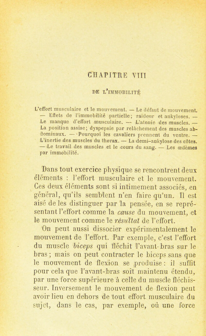 CHAPITRE VTII DE L’iMMOBILITÊ L’effort musculaire et le mouvement. — Le défaut de mouvement. — Effets de l’immobilité partielle; raideur et ankylosés. — Le manque d’effort musculaire. — L’atonie des muscles. — La position assise; dyspepsie par relâchement des muscles ab- dominaux. — Pourquoi les cavaliers prennent du ventre. —• L’inertie des muscles du thorax. — La demi-ankylose des côtes. — Le travail des muscles et le cours du sang. — Les œdèmes par immobilité. Dans tout exercice physique se rencontrent deux éléments : l’effort musculaire et le mouvement. Ces deux éléments sont si intimement associés, en général, qu’ils semblent n’en faire qu’un. Il est aisé de les distinguer par la pensée, en se repré- sentant l’effort comme la cause du mouvement, et le mouvement comme le résultat de l’effort. On peut aussi dissocier expérimentalement le mouvement de l’effort. Par exemple, c’est l’effort du muscle biceps qui fléchit l’avant-bras sur le bras ; mais on peut contracter le biceps sans que le mouvement de flexion se produise : il suffit pour cela que l’avant-bras soit maintenu étendu, par une force supérieure à celle du muscle fléchis- seur. Inversement le mouvement de flexion peut avoir lieu en dehors de tout effort musculaire du sujet, dans le cas, par exemple, où une force