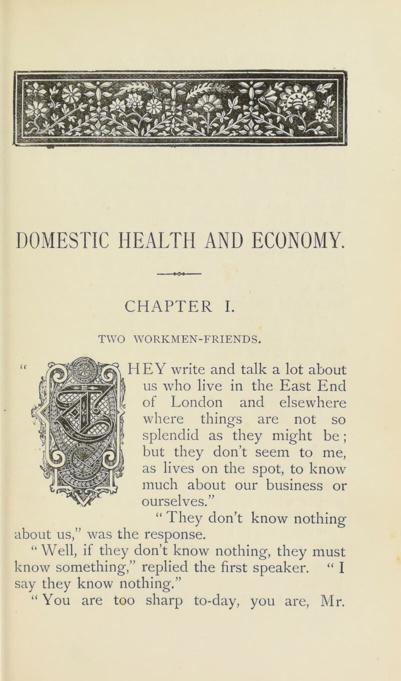 DOMESTIC HEALTH AND ECONOMY. CHAPTER I. TWO WORKMEN-FRIENDS. HEY write and talk a lot about us who live in the East End of London and elsewhere where things are not so splendid as they might be; but they don’t seem to me, as lives on the spot, to know much about our business or ourselves.” “ They don’t know nothing about us,” was the response. “ Well, if they don’t know nothing, they must know something,” replied the first speaker. “ I say they know nothing.” “ You are too sharp to-day, you are, Mr.