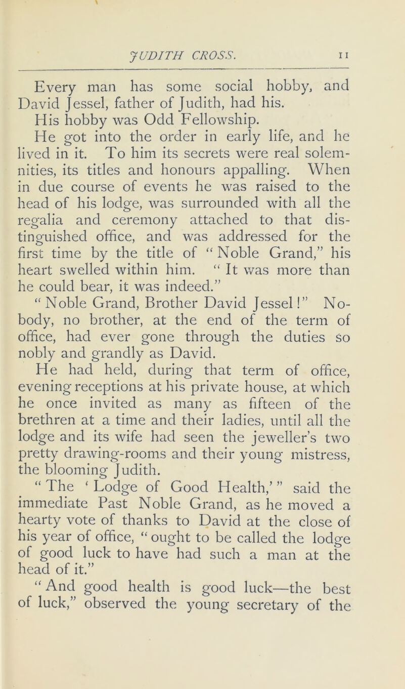 Every man has some social hobby, and David Jessel, fadier of Judith, had his. His hobby was Odd Fellowship. He got into the order in early life, and he lived in it. To him its secrets were real solem- nities, its titles and honours appalling. When in due course of events he was raised to the head of his lodge, was surrounded with all the regalia and ceremony attached to that dis- tinguished office, and was addressed for the first time by the title of “ Noble Grand,” his heart swelled within him. “It was more than he could bear, it was indeed.” “ Noble Grand, Brother David Jessel!” No- body, no brother, at the end of the term of office, had ever gone through the duties So nobly and grandly as David. He had held, during that term of office, evening receptions at his private house, at which he once invited as many as fifteen of the brethren at a time and their ladies, until all the lodge and its wife had seen the jeweller’s two pretty drawing-rooms and their young mistress, the blooming Judith. “ The ‘ Lodge of Good Health,’ ” said the immediate Past Noble Grand, as he moved a hearty vote of thanks to David at the close of his year of office, “ ought to be called the lodge of good luck to have had such a man at the head of it.” “And good health is good luck—the best of luck,” observed the young secretary of the