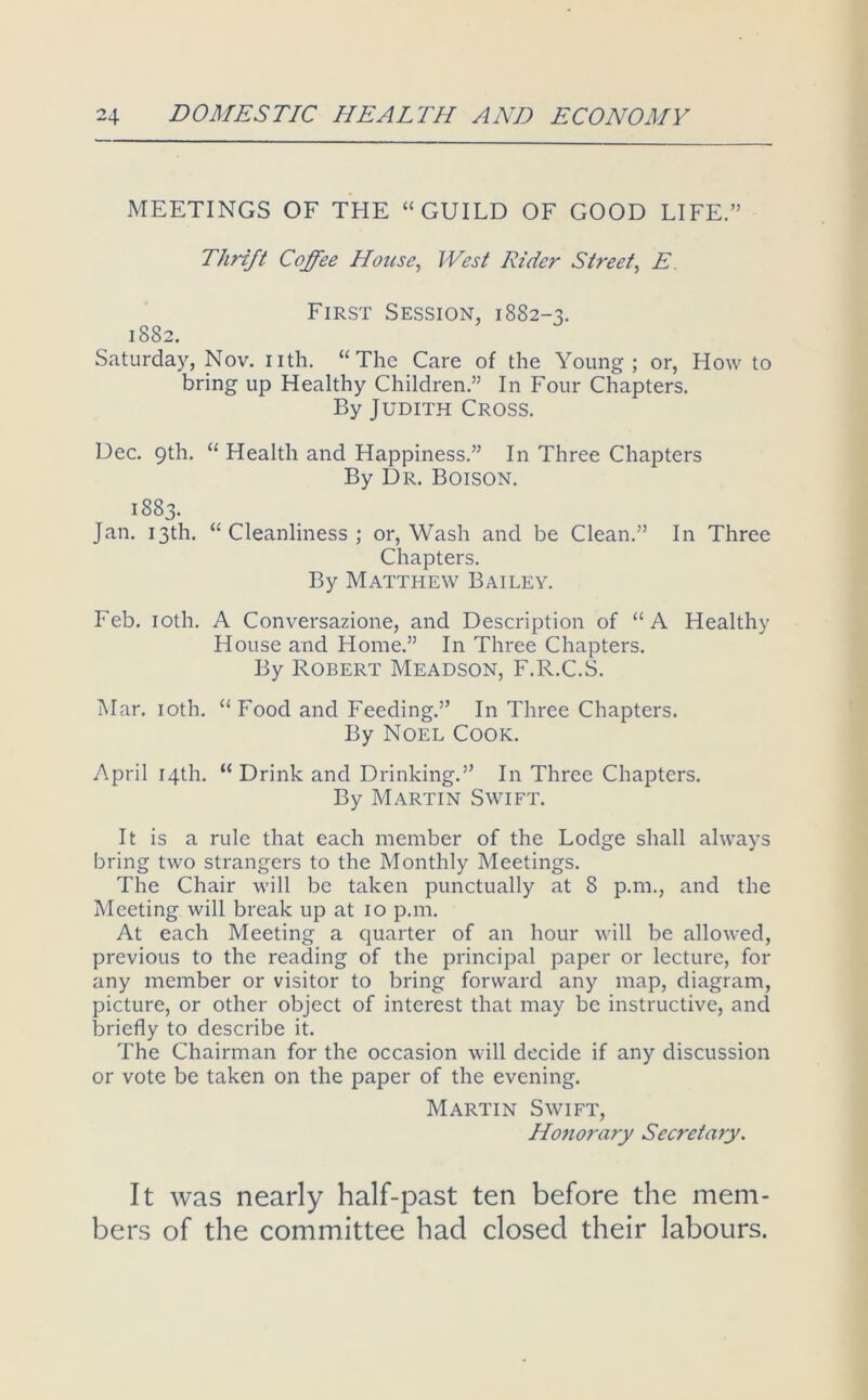 MEETINGS OF THE “GUILD OF GOOD LIFE.” Thrift Coffee House, West Rider Street, E. First Session, 1882-3. 1882. Saturday, Nov. nth. “The Care of the Young; or, How to bring up Healthy Children.” In Four Chapters. By Judith Cross. Dec. 9th. “ Health and Happiness.” In Three Chapters By Dr. Boison. 1883. Jan. 13th. “Cleanliness; or, Wash and be Clean.” In Three Chapters. By Matthew Bailey. Feb, loth. A Conversazione, and Description of “A Healthy House and Home.” In Three Chapters. By Robert Meadson, F.R.C.S. Mar. loth. “Food and Feeding.” In Three Chapters. By Noel Cook. April 14th. “ Drink and Drinking.” In Three Chapters. By Martin Swift. It is a rule that each member of the Lodge shall always bring two strangers to the Monthly Meetings. The Chair will be taken punctually at 8 p.m., and the Meeting will break up at 10 p.m. At each Meeting a quarter of an hour will be allowed, previous to the reading of the principal paper or lecture, for any member or visitor to bring forward any map, diagram, picture, or other object of interest that may be instructive, and briefly to describe it. The Chairman for the occasion will decide if any discussion or vote be taken on the paper of the evening. Martin Swift, Honora7'y Secretary. It was nearly half-past ten before the mem- bers of the committee had closed their labours.