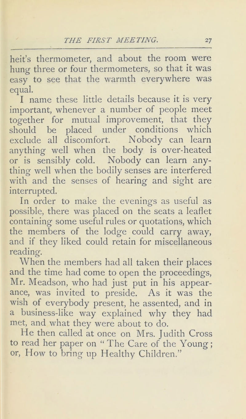 heit s thermometer, and about the room were hung three or four thermometers, so that it was easy to see that the warmth everywhere was equal. I name these little details because it is very important, whenever a number of people meet together for mutual improvement, that they should be placed under conditions which exclude all discomfort. Nobody can learn anything well when the body is over-heated or is sensibly cold. Nobody can learn any- thing well when the bodily senses are interfered with and the senses of hearing and sight are interrupted. In order to make the evenings as useful as possible, there was placed on the seats a leaflet containing some useful rules or quotations, which the members of the lodge could carry away, and if they liked could retain for miscellaneous reading. When the members had all taken their places and the time had come to open the proceedings, Mr. Meadson, who had just put in his appear- ance, was invited to preside. As it was the wish of everybody present, he assented, and in a business-like way explained why they had met, and what they were about to do. He then called at once on Mrs. Judith Cross to read her paper on “ The Care of the Young; or. How to bring up Healthy Children.”