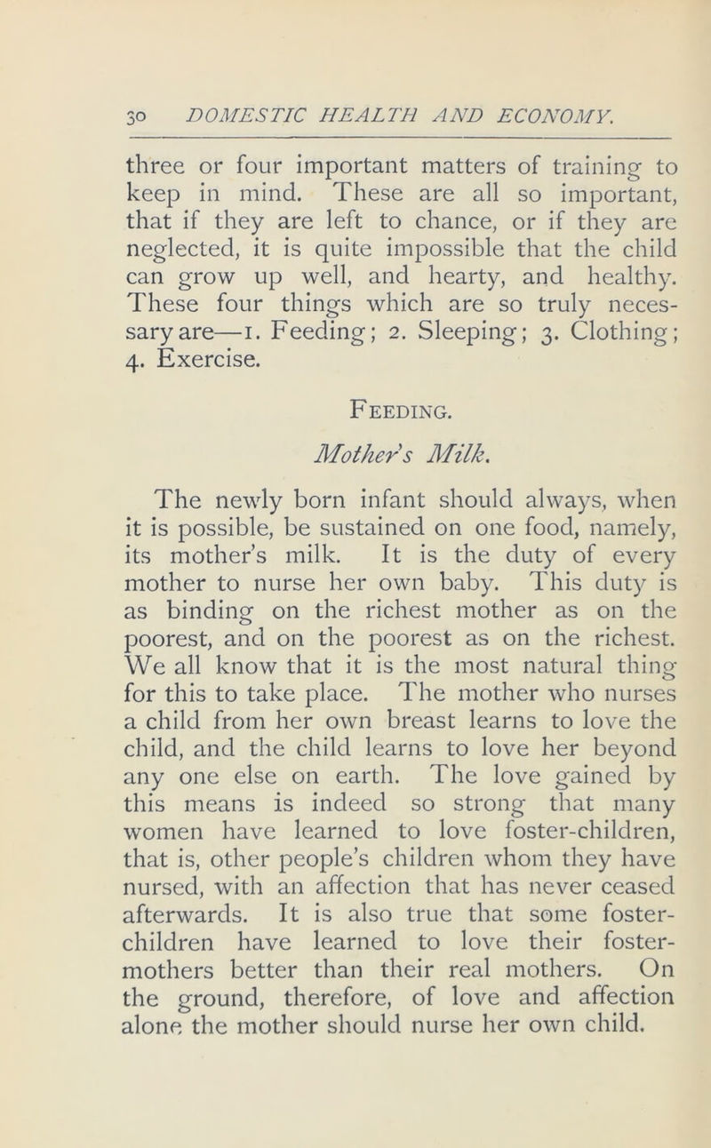 three or four important matters of training to keep in mind. These are all so important, that if they are left to chance, or if they are neglected, it is quite impossible that the child can grow up well, and hearty, and healthy. These four things which are so truly neces- sary are—I. Feeding; 2. Sleeping; 3. Clothing; 4. Exercise. F EEDING. Mother s Milk. The newly born infant should always, when it is possible, be sustained on one food, namely, its mother’s milk. It is the duty of every mother to nurse her own baby. This duty is as binding on the richest mother as on the poorest, and on the poorest as on the richest. We all know that it is the most natural thincj for this to take place. The mother who nurses a child from her own breast learns to love the child, and the child learns to love her beyond any one else on earth. The love gained by this means is indeed so strong that many women have learned to love foster-children, that is, other people’s children whom they have nursed, with an affection that has never ceased afterwards. It is also true that some foster- children have learned to love their foster- mothers better than their real mothers. On the ground, therefore, of love and affection alone the mother should nurse her own child.