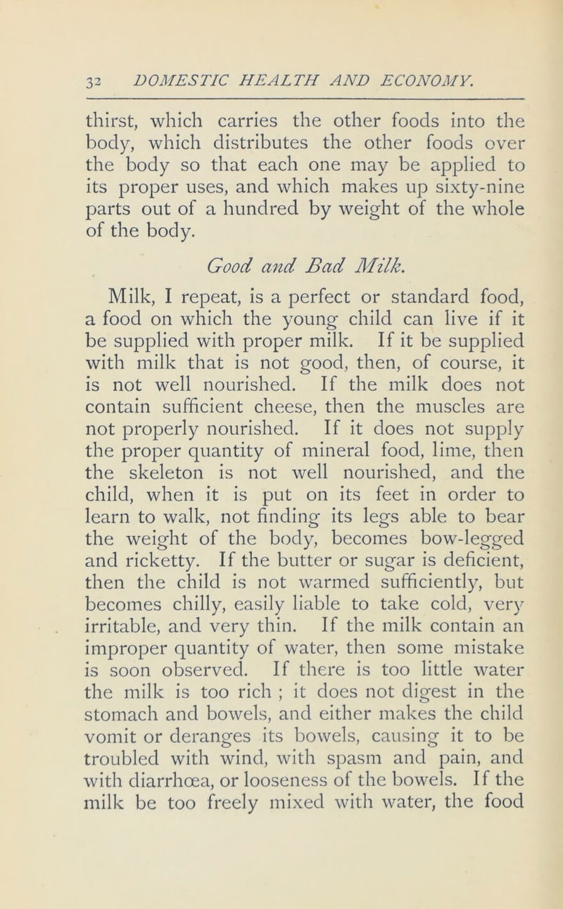 thirst, which carries the other foods into the body, which distributes the other foods over the body so that each one may be applied to its proper uses, and which makes up sixty-nine parts out of a hundred by weight of the whole of the body. Good and Bad Milk. Milk, I repeat, is a perfect or standard food, a food on which the young child can live if it be supplied with proper milk. If it be supplied with milk that is not good, then, of course, it is not well nourished. If the milk does not contain sufficient cheese, then the muscles are not properly nourished. If it does not supply the proper quantity of mineral food, lime, then the skeleton is not well nourished, and the child, when it is put on its feet in order to learn to walk, not finding its legs able to bear the weight of the body, becomes bow-legged and ricketty. If the butter or sugar is deficient, then the child is not warmed sufficiently, but becomes chilly, easily liable to take cold, very irritable, and very thin. If the milk contain an improper quantity of water, then some mistake is soon observed. If there is too little water the milk is too rich ; it does not digest in the stomach and bowels, and either makes the child vomit or deranges its bowels, causing it to be troubled with wind, with spasm and pain, and with diarrhoea, or looseness of the bowels. If the milk be too freely mixed with water, the food