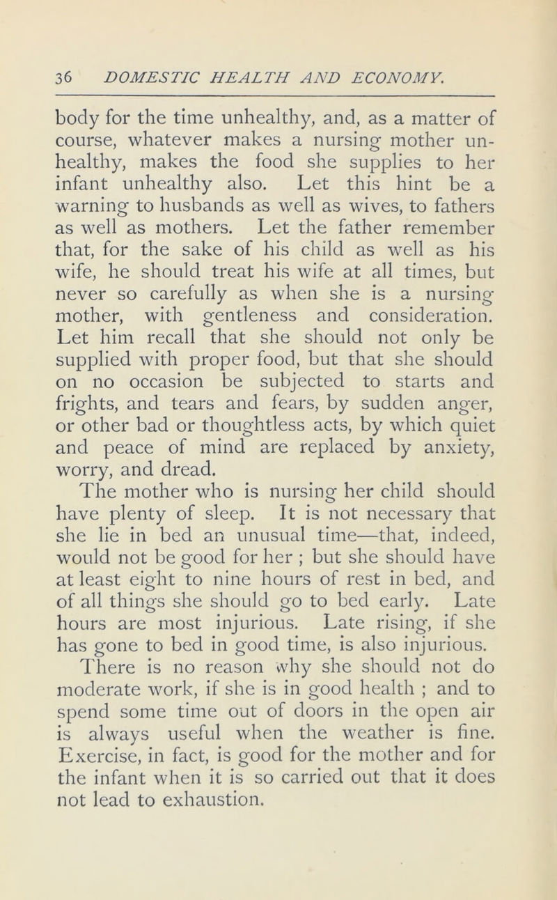 body for the time unhealthy, and, as a matter of course, whatever makes a nursing mother un- healthy, makes the food she supplies to her infant unhealthy also. Let this hint be a warning to husbands as well as wives, to fathers as well as mothers. Let the father remember that, for the sake of his child as well as his wife, he should treat his wife at all times, but never so carefully as when she is a nursing mother, with gentleness and consideration. Let him recall that she should not only be supplied with proper food, but that she should on no occasion be subjected to starts and frights, and tears and fears, by sudden anger, or other bad or thoughtless acts, by which quiet and peace of mind are replaced by anxiety, worry, and dread. The mother who is nursing her child should have plenty of sleep. It is not necessary that she lie in bed an unusual time—that, indeed, would not be good for her ; but she should have at least eight to nine hours of rest in bed, and of all things she should go to bed early. Late hours are most injurious. Late rising, if she has gone to bed in good time, is also injurious. There is no reason why she should not do moderate work, if she is in good health ; and to spend some time out of doors in the open air is always useful when the weather is fine. Exercise, in fact, is good for the mother and for the infant when it is so carried out that it does not lead to exhaustion.