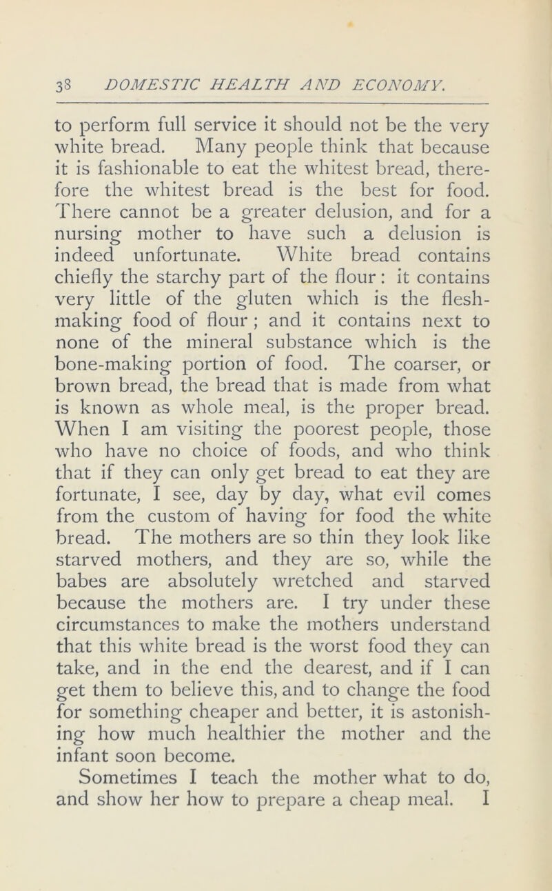 to perform full service it should not be the very white bread. Many people think that because it is fashionable to eat the whitest bread, there- fore the whitest bread is the best for food. There cannot be a greater delusion, and for a nursing mother to have such a delusion is indeed unfortunate. White bread contains chiefly the starchy part of the flour: it contains very little of the gluten which is the flesh- making food of flour ; and it contains next to none of the mineral substance which is the bone-making portion of food. The coarser, or brown bread, the bread that is made from what is known as whole meal, is the proper bread. When I am visiting the poorest people, those who have no choice of foods, and who think that if they can only get bread to eat they are fortunate, I see, day by day, v/hat evil comes from the custom of having for food the white bread. The mothers are so thin they look like starved mothers, and they are so, while the babes are absolutely wretched and starved because the mothers are. I try under these circumstances to make the mothers understand that this white bread is the worst food they can take, and in the end the dearest, and if I can get them to believe this, and to change the food for something cheaper and better, it is astonish- ing how much healthier the mother and the infant soon become. Sometimes I teach the mother what to do, and show her how to prepare a cheap meal. I