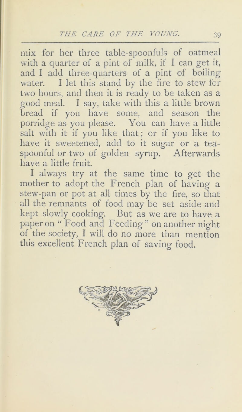mix for her three table-spoonfuls of oatmeal with a quarter of a pint of milk, if I can get it, and I add three-quarters of a pint of boiling water. I let this stand by the fire to stew for two hours, and then it is ready to be taken as a good meal. I say, take with this a little brown bread if you have some, and season the porridge as you please. You can have a little salt with it if you like that; or if you like to have it sweetened, add to it sugar or a tea- spoonful or two of golden syrup. Afterwards have a little fruit. I always try at the same time to get the mother to adopt the French plan of having a stew-pan or pot at all times by the fire, so that all the remnants of food may be set aside and kept slowly cooking. But as we are to have a paper on “ Food and Feeding ” on another night of the society, I will do no more than mention this excellent French plan of saving food.