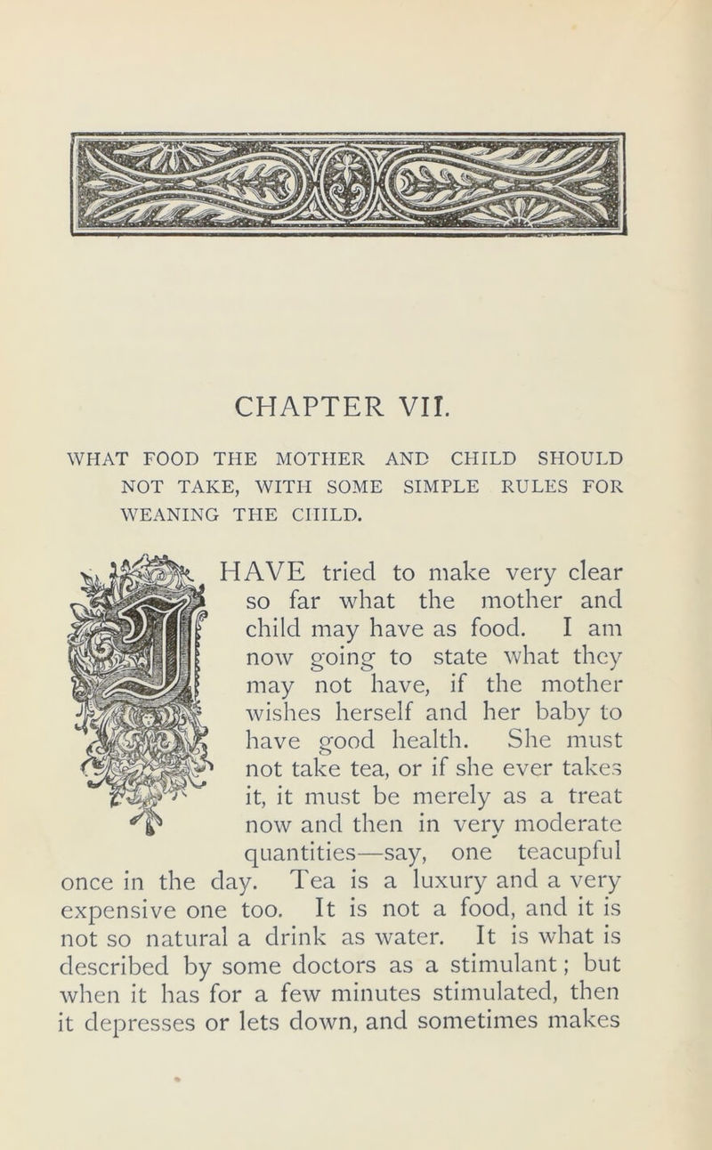 CHAPTER VII. WHAT FOOD THE MOTHER AND CHILD SHOULD NOT TAKE, WITH SOME SIMPLE RULES FOR WEANING TLIE CHILD. HAVE tried to make very clear so far what the mother and child may have as food. I am now going to state what they may not have, if the mother Avishes herself and her baby to have uood health. She must not take tea, or if she ever takes it, it must be merely as a treat now and then in verv moderate quantities—say, one teacupful once in the day. Tea is a luxury and a very expensive one too. It is not a food, and it is not so natural a drink as water. It is what is described by some doctors as a stimulant; but Avhen it has for a few minutes stimulated, then it depresses or lets down, and sometimes makes