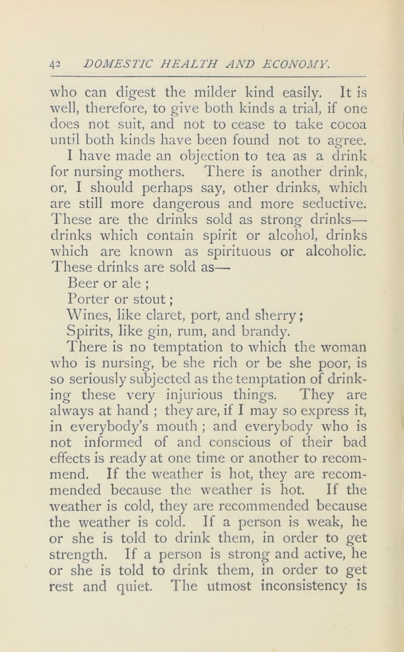 who can digest the milder kind easily. It is well, therefore, to give both kinds a trial, if one does not suit, and not to cease to take cocoa until both kinds have been found not to agree. I have made an objection to tea as a drink for nursing mothers. There is another drink, or, I should perhaps say, other drinks, which are still more dangerous and more seductive. These are the drinks sold as strong drinks— drinks which contain spirit or alcohol, drinks which are known as spirituous or alcoholic. These drinks are sold as— Beer or ale ; Porter or stout; Wines, like claret, port, and sherry; Spirits, like gin, rum, and brandy. There is no temptation to which the woman who is nursing, be she rich or be she poor, is so seriously subjected as the temptation of drink- ing these very injurious things. They are always at hand ; they are, if I may so express it, in everybody’s mouth ; and everybody who is not informed of and conscious of their bad effects is ready at one time or another to recom- mend. If the weather is hot, they are recom- mended because the weather is hot. If the Aveather is cold, they are recommended because the weather is cold. If a person is weak, he or she is told to drink them, in order to get strength. If a person is strong and active, he or she is told to drink them, in order to get rest and quiet. The utmost inconsistency is