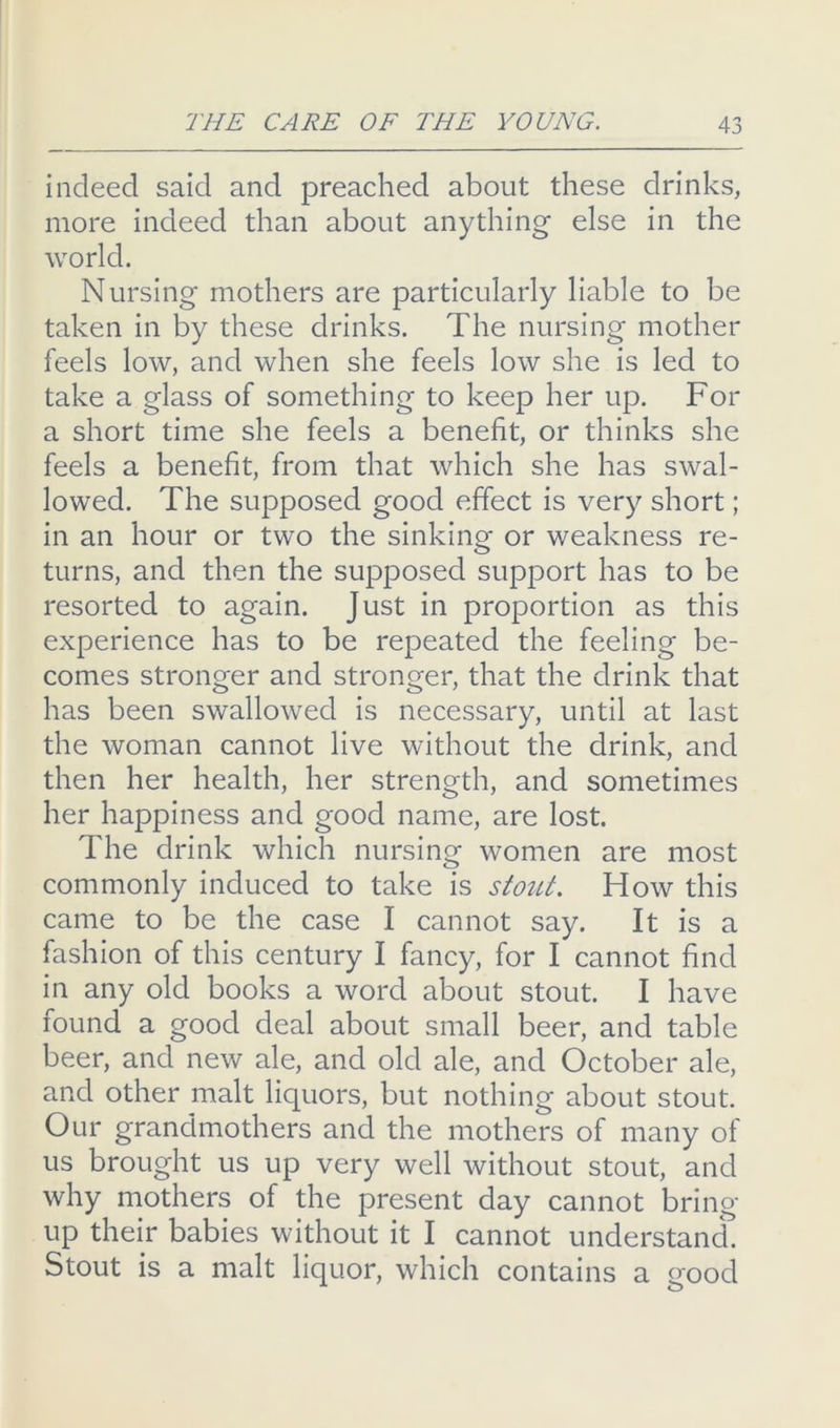 indeed said and preached about these drinks, more indeed than about anything else in the world. Nursing mothers are particularly liable to be taken in by these drinks. The nursing mother feels low, and when she feels low she is led to take a glass of something to keep her up. For a short time she feels a benefit, or thinks she feels a benefit, from that which she has swal- lowed. The supposed good effect is very short; in an hour or two the sinking or weakness re- turns, and then the supposed support has to be resorted to again. Just in proportion as this experience has to be repeated the feeling be- comes stronger and stronger, that the drink that has been swallowed is necessary, until at last the woman cannot live without the drink, and then her health, her strength, and sometimes her happiness and good name, are lost. The drink which nursing women are most commonly induced to take is stout. How this came to be the case I cannot say. It is a fashion of this century I fancy, for I cannot find in any old books a word about stout. I have found a good deal about small beer, and table beer, and new ale, and old ale, and October ale, and other malt liquors, but nothing about stout. Our grandmothers and the mothers of many of us brought us up very well without stout, and why mothers of the present day cannot bring up their babies without it I cannot understand. Stout is a malt liquor, which contains a Q-ood