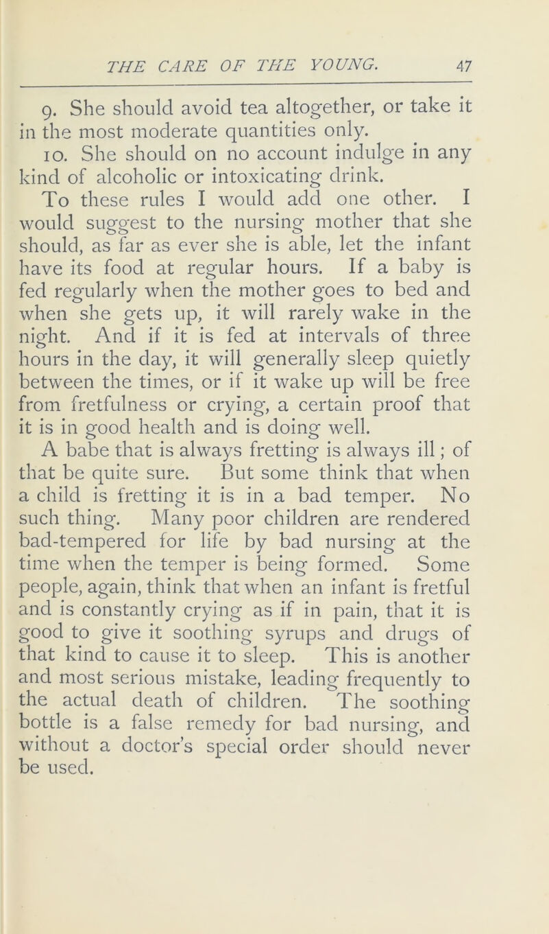 9. She should avoid tea altogether, or take it in the most moderate quantities only. 10. She should on no account indulge in any kind of alcoholic or intoxicating drink. To these rules I would add one other. I would suggest to the nursing mother that she should, as far as ever she is able, let the infant have its food at regular hours. If a baby is fed regularly when the mother goes to bed and when she gets up, it will rarely wake in the night. And if it is fed at intervals of three hours in the day, it will generally sleep quietly between the times, or if it wake up will be free from fretfulness or crying, a certain proof that it is in good health and is doing well. A babe that is always fretting is always ill; of that be quite sure. But some think that when a child is fretting it is in a bad temper. No such thing. Many poor children are rendered bad-tempered for life by bad nursing at the time when the temper is being formed. Some people, again, think that when an infant is fretful and is constantly crying as if in pain, that it is good to give it soothing syrups and drugs of that kind to cause it to sleep. This is another and most serious mistake, leading frequently to the actual death of children. The soothing bottle is a false remedy for bad nursing, ancl without a doctor’s special order should never be used.