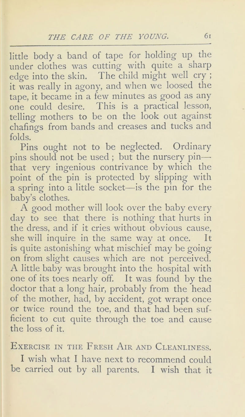 little body a band of tape for holding up the under clothes was cutting with quite a sharp edge into the skin. The child might well cry ; it was really in agony, and when we loosed the tape, it became in a few minutes as good as any one could desire. This is a practical lesson, telling mothers to be on the look out against chafings from bands and creases and tucks and folds. Pins ought not to be neglected. Ordinary pins should not be used ; but the nursery pin—• that very ingenious contrivance by which the point of the pin is protected by slipping with a spring into a little socket—is the pin for the baby’s clothes. A good mother will look over the baby every day to see that there is nothing that hurts in the dress, and if it cries without obvious cause, she will inquire in the same way at once. It is quite astonishing what mischief may be going on from slight causes which are not perceived. A little baby was brought into the hospital with one of its toes nearly off. It was found by the doctor that a long hair, probably from the head of the mother, had, by accident, got wrapt once or twice round the toe, and that had been suf- ficient to cut quite through the toe and cause the loss of it. Exercise in the Fresh Air and Cleanliness. I wish what I have next to recommend could be carried out by all parents. I wish that it