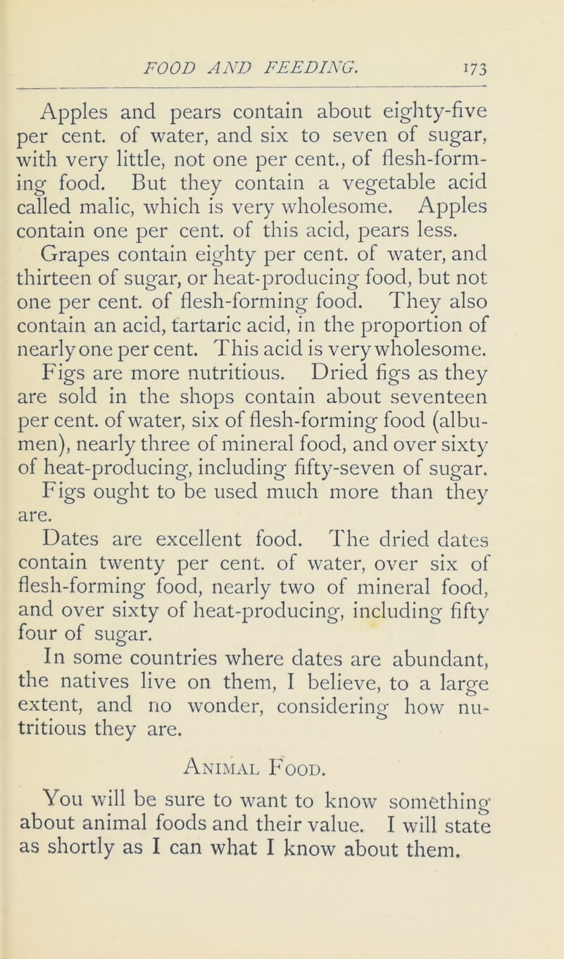 Apples and pears contain about eighty-five per cent, of water, and six to seven of sugar, with very little, not one per cent., of flesh-form- ing food. But they contain a vegetable acid called malic, which is very wholesome. Apples contain one per cent, of this acid, pears less. Grapes contain eighty per cent, of water, and thirteen of sugar, or heat-producing food, but not one per cent, of flesh-forming food. They also contain an acid, tartaric acid, in the proportion of nearly one per cent. This acid is very wholesome. Figs are more nutritious. Dried figs as they are sold in the shops contain about seventeen per cent, of water, six of flesh-forming food (albu- men), nearly three of mineral food, and over sixty of heat-producing, including fifty-seven of sugar. Figs ought to be used much more than they are. Dates are excellent food. The dried dates contain twenty per cent, of water, over six of flesh-forming food, nearly two of mineral food, and over sixty of heat-producing, including fifty four of sugar. In some countries where dates are abundant, the natives live on them, I believe, to a large extent, and no wonder, considering how nu- tritious they are. Animal Food. You will be sure to want to know something about animal foods and their value. I will state as shortly as I can what I know about them.