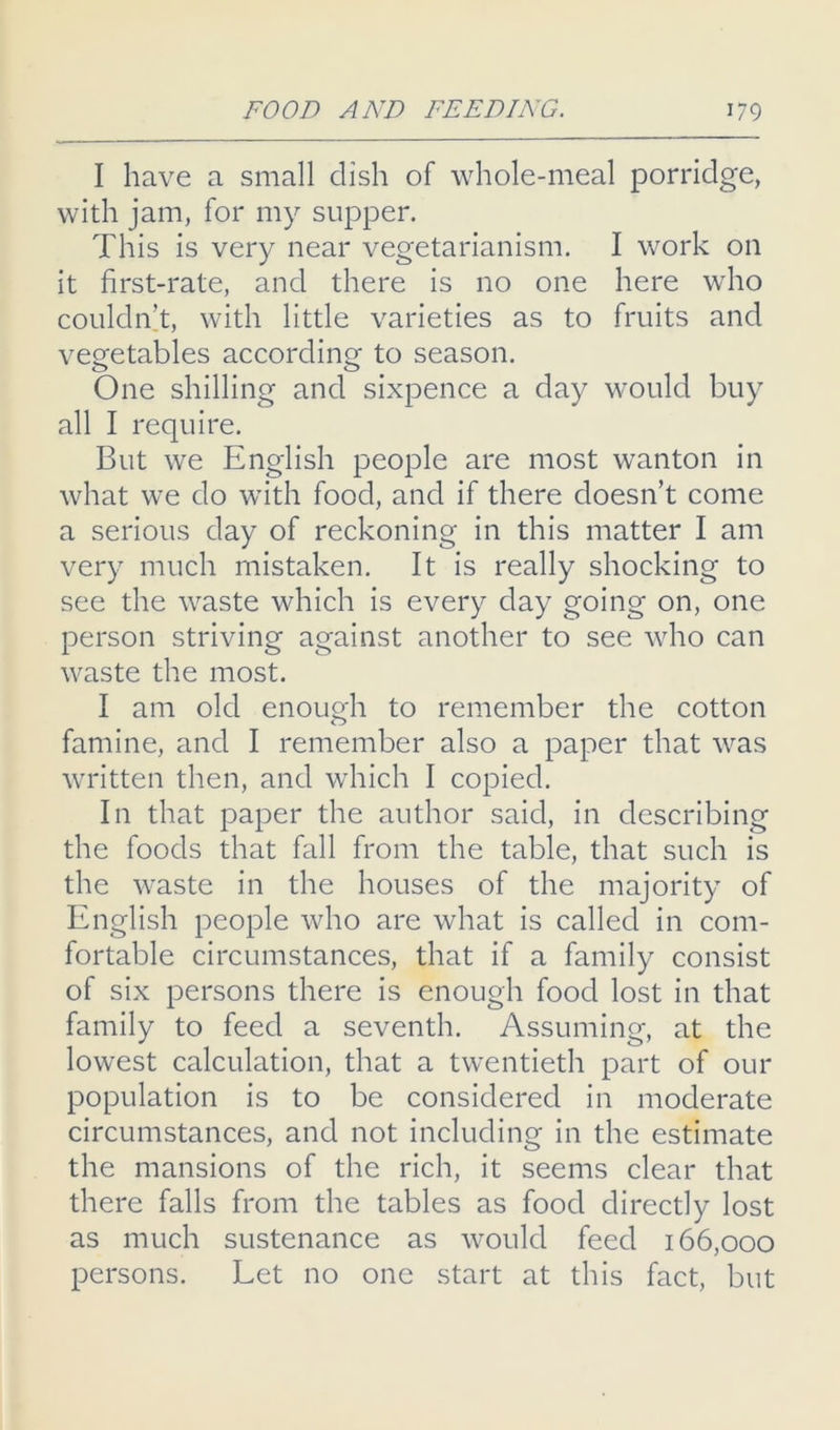 I have a small dish of whole-meal porridge, with jam, for my supper. This is very near vegetarianism. I work on it first-rate, and there is no one here who couldidt, with little varieties as to fruits and vegetables according to season. One shilling and sixpence a day would buy all I require. But we English people are most wanton in what we do with food, and if there doesn’t come a serious day of reckoning in this matter I am very much mistaken. It is really shocking to see the waste which is every day going on, one person striving against another to see who can waste the most. I am old enough to remember the cotton famine, and I remember also a paper that was written then, and which I copied. In that paper the author said, in describing the foods that fall from the table, that such is the waste in the houses of the majority of English people who are what is called in com- fortable circumstances, that if a family consist of six persons there is enough food lost in that family to feed a seventh. Assuming, at the lowest calculation, that a twentieth part of our population is to be considered in moderate circumstances, and not including in the estimate the mansions of the rich, it seems clear that there falls from the tables as food directly lost as much sustenance as would feed 166,000 persons. Let no one start at this fact, but
