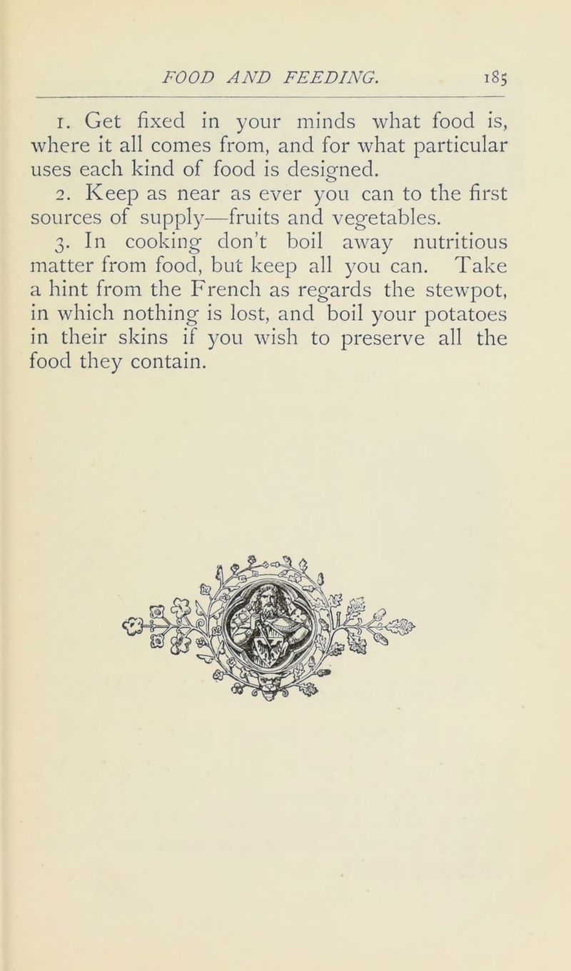 1. Get fixed in your minds what food is, where it all comes from, and for what particular uses each kind of food is designed. 2. Keep as near as ever you can to the first sources of supply—fruits and vegetables. 3. In cooking don’t boil away nutritious matter from food, but keep all you can. Take a hint from the French as regards the stewpot, in which nothing is lost, and boil your potatoes in their skins if you wish to preserve all the food they contain.