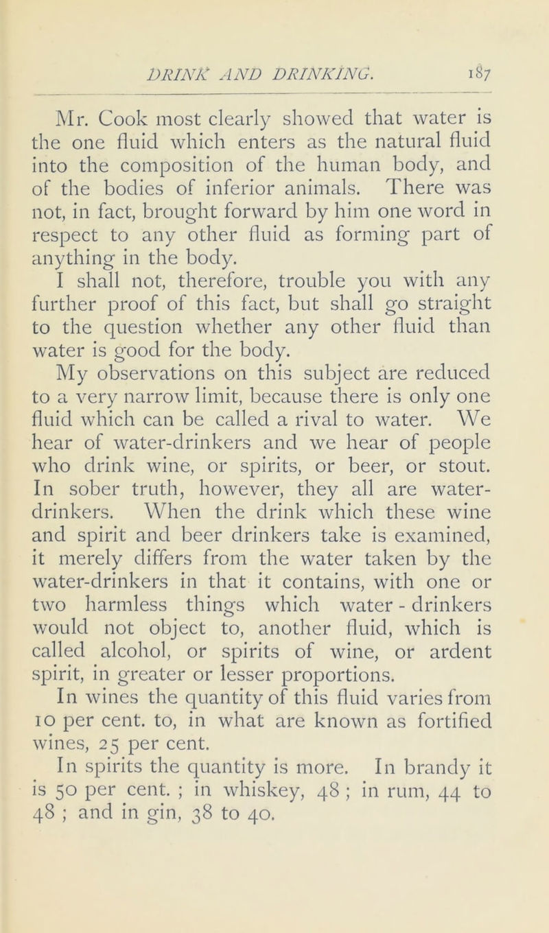 Mr. Cook most clearly showed that water is the one fluid which enters as the natural fluid into the composition of the human body, and of the bodies of inferior animals. There was not, in fact, brought forward by him one word in respect to any other fluid as forming part of anything in the body. I shall not, therefore, trouble you with any further proof of this fact, but shall go straight to the question whether any other fluid than water is good for the body. My observations on this subject are reduced to a very narrow limit, because there is only one fluid which can be called a rival to water. We hear of water-drinkers and we hear of people who drink wine, or spirits, or beer, or stout. In sober truth, however, they all are water- drinkers. When the drink which these wine and spirit and beer drinkers take is examined, it merely differs from the water taken by the water-drinkers in that it contains, with one or two harmless things which water - drinkers would not object to, another fluid, which is called alcohol, or spirits of wine, or ardent spirit, in greater or lesser proportions. In wines the quantity of this fluid varies from 10 per cent, to, in what are known as fortified wines, 25 per cent. In spirits the quantity is more. In brandy it is 50 per cent. ; in whiskey, 48 ; in rum, 44 to 48 ; and in gin, 38 to 40.