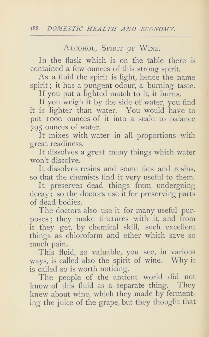 Alcohol, Spirit of Wine. In the flask which is on the table there is contained a few ounces of this strong spirit. As a fluid the spirit is light, hence the name spirit; it has a pungent odour, a burning taste. If you put a lighted match to it, it burns. If you weigh it by the side of water, you find it is lighter than water. You would have to put looo ounces of it into a scale to balance 795 ounces of water. It mixes with water in all proportions with great readiness. It dissolves a great many things which water won’t dissolve. It dissolves resins and some fats and resins, so that the chemists find it very useful to them. It preserves dead things from undergoing- decay ; so the doctors use it for preserving parts of dead bodies. The doctors also use it for many useful pur- poses ; they make tinctures with it, and from it they get, by chemical skill, such excellent things as chloroform and ether which save so much pain. This fluid, so valuable, you see, in various ways, is called also the spirit of wine. Why it is called so is worth noticing. The people of the ancient world did not know of this fluid as a separate thing. They knew about wine, which they made by ferment- ing the juice of the grape, but they thought that